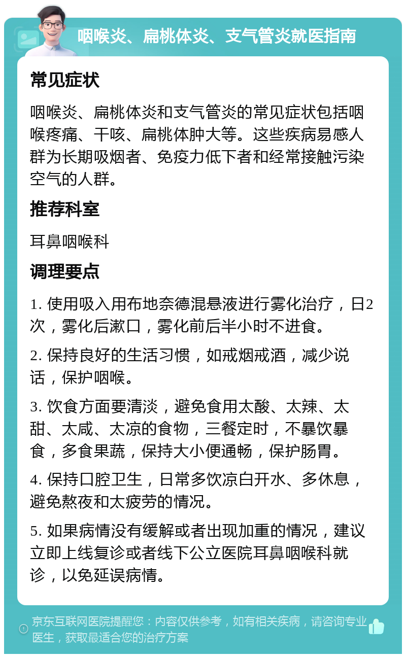 咽喉炎、扁桃体炎、支气管炎就医指南 常见症状 咽喉炎、扁桃体炎和支气管炎的常见症状包括咽喉疼痛、干咳、扁桃体肿大等。这些疾病易感人群为长期吸烟者、免疫力低下者和经常接触污染空气的人群。 推荐科室 耳鼻咽喉科 调理要点 1. 使用吸入用布地奈德混悬液进行雾化治疗，日2次，雾化后漱口，雾化前后半小时不进食。 2. 保持良好的生活习惯，如戒烟戒酒，减少说话，保护咽喉。 3. 饮食方面要清淡，避免食用太酸、太辣、太甜、太咸、太凉的食物，三餐定时，不暴饮暴食，多食果蔬，保持大小便通畅，保护肠胃。 4. 保持口腔卫生，日常多饮凉白开水、多休息，避免熬夜和太疲劳的情况。 5. 如果病情没有缓解或者出现加重的情况，建议立即上线复诊或者线下公立医院耳鼻咽喉科就诊，以免延误病情。