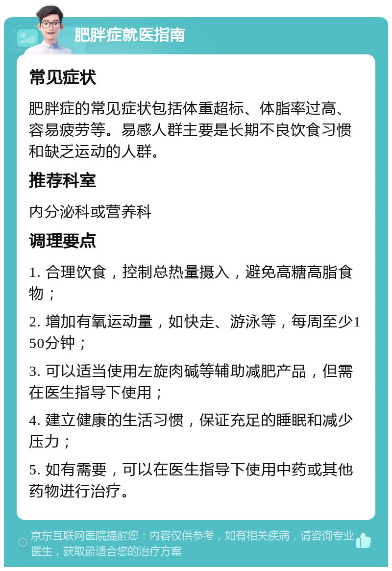 肥胖症就医指南 常见症状 肥胖症的常见症状包括体重超标、体脂率过高、容易疲劳等。易感人群主要是长期不良饮食习惯和缺乏运动的人群。 推荐科室 内分泌科或营养科 调理要点 1. 合理饮食，控制总热量摄入，避免高糖高脂食物； 2. 增加有氧运动量，如快走、游泳等，每周至少150分钟； 3. 可以适当使用左旋肉碱等辅助减肥产品，但需在医生指导下使用； 4. 建立健康的生活习惯，保证充足的睡眠和减少压力； 5. 如有需要，可以在医生指导下使用中药或其他药物进行治疗。