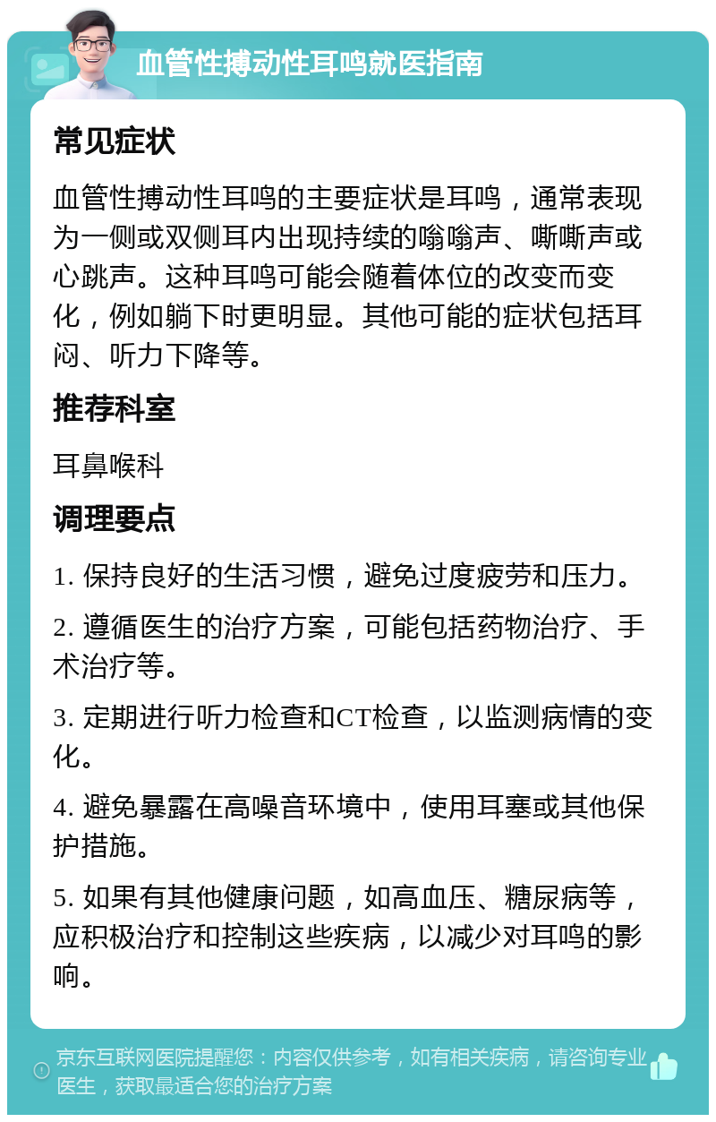 血管性搏动性耳鸣就医指南 常见症状 血管性搏动性耳鸣的主要症状是耳鸣，通常表现为一侧或双侧耳内出现持续的嗡嗡声、嘶嘶声或心跳声。这种耳鸣可能会随着体位的改变而变化，例如躺下时更明显。其他可能的症状包括耳闷、听力下降等。 推荐科室 耳鼻喉科 调理要点 1. 保持良好的生活习惯，避免过度疲劳和压力。 2. 遵循医生的治疗方案，可能包括药物治疗、手术治疗等。 3. 定期进行听力检查和CT检查，以监测病情的变化。 4. 避免暴露在高噪音环境中，使用耳塞或其他保护措施。 5. 如果有其他健康问题，如高血压、糖尿病等，应积极治疗和控制这些疾病，以减少对耳鸣的影响。