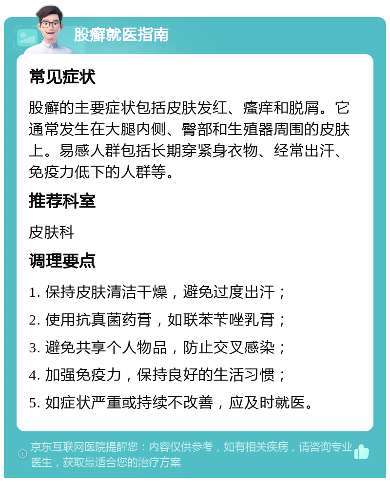 股癣就医指南 常见症状 股癣的主要症状包括皮肤发红、瘙痒和脱屑。它通常发生在大腿内侧、臀部和生殖器周围的皮肤上。易感人群包括长期穿紧身衣物、经常出汗、免疫力低下的人群等。 推荐科室 皮肤科 调理要点 1. 保持皮肤清洁干燥，避免过度出汗； 2. 使用抗真菌药膏，如联苯苄唑乳膏； 3. 避免共享个人物品，防止交叉感染； 4. 加强免疫力，保持良好的生活习惯； 5. 如症状严重或持续不改善，应及时就医。