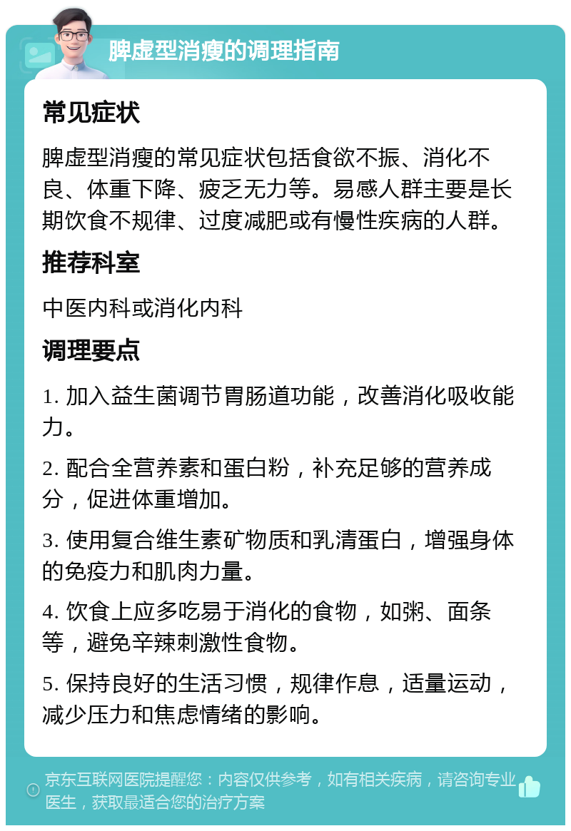 脾虚型消瘦的调理指南 常见症状 脾虚型消瘦的常见症状包括食欲不振、消化不良、体重下降、疲乏无力等。易感人群主要是长期饮食不规律、过度减肥或有慢性疾病的人群。 推荐科室 中医内科或消化内科 调理要点 1. 加入益生菌调节胃肠道功能，改善消化吸收能力。 2. 配合全营养素和蛋白粉，补充足够的营养成分，促进体重增加。 3. 使用复合维生素矿物质和乳清蛋白，增强身体的免疫力和肌肉力量。 4. 饮食上应多吃易于消化的食物，如粥、面条等，避免辛辣刺激性食物。 5. 保持良好的生活习惯，规律作息，适量运动，减少压力和焦虑情绪的影响。