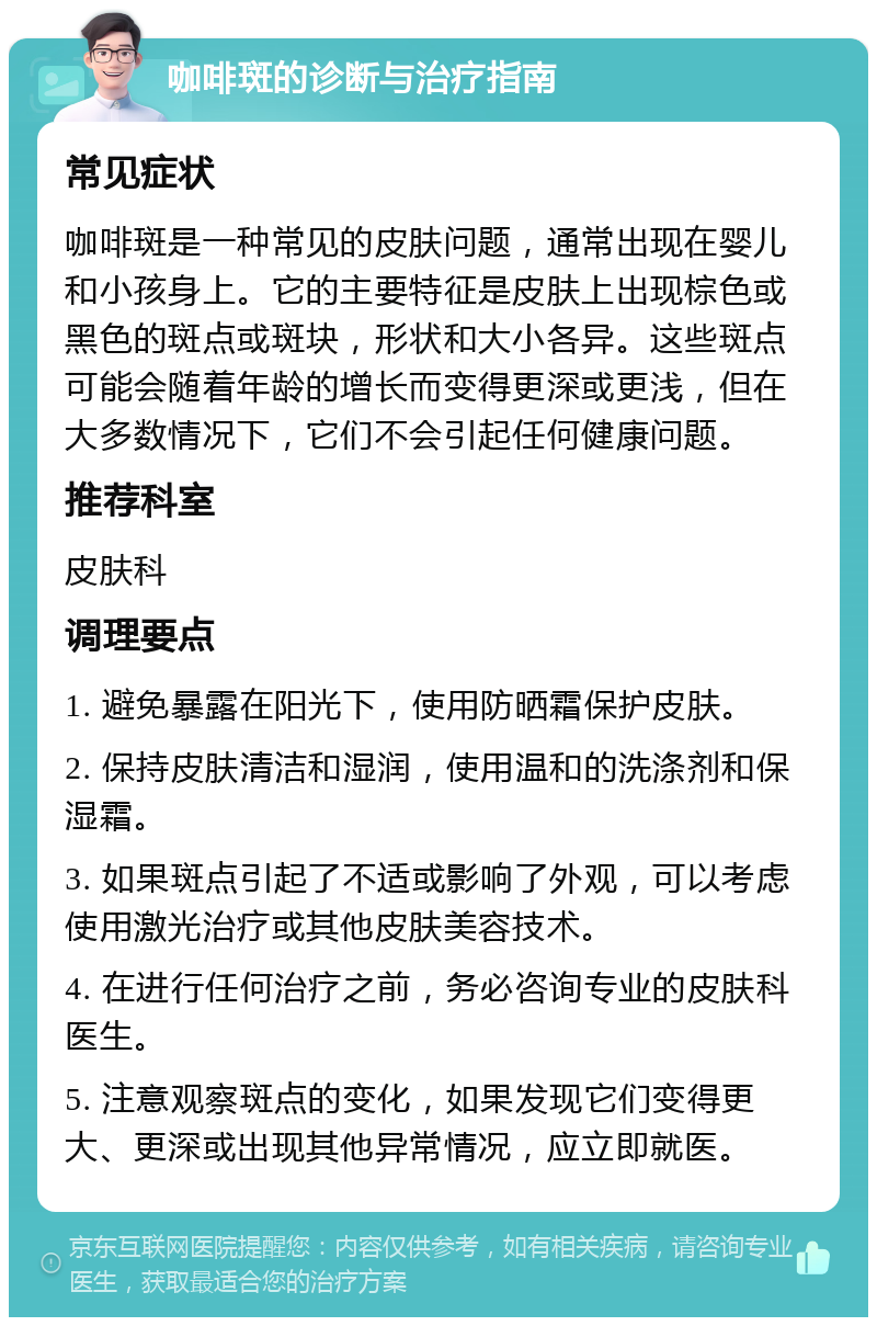 咖啡斑的诊断与治疗指南 常见症状 咖啡斑是一种常见的皮肤问题，通常出现在婴儿和小孩身上。它的主要特征是皮肤上出现棕色或黑色的斑点或斑块，形状和大小各异。这些斑点可能会随着年龄的增长而变得更深或更浅，但在大多数情况下，它们不会引起任何健康问题。 推荐科室 皮肤科 调理要点 1. 避免暴露在阳光下，使用防晒霜保护皮肤。 2. 保持皮肤清洁和湿润，使用温和的洗涤剂和保湿霜。 3. 如果斑点引起了不适或影响了外观，可以考虑使用激光治疗或其他皮肤美容技术。 4. 在进行任何治疗之前，务必咨询专业的皮肤科医生。 5. 注意观察斑点的变化，如果发现它们变得更大、更深或出现其他异常情况，应立即就医。