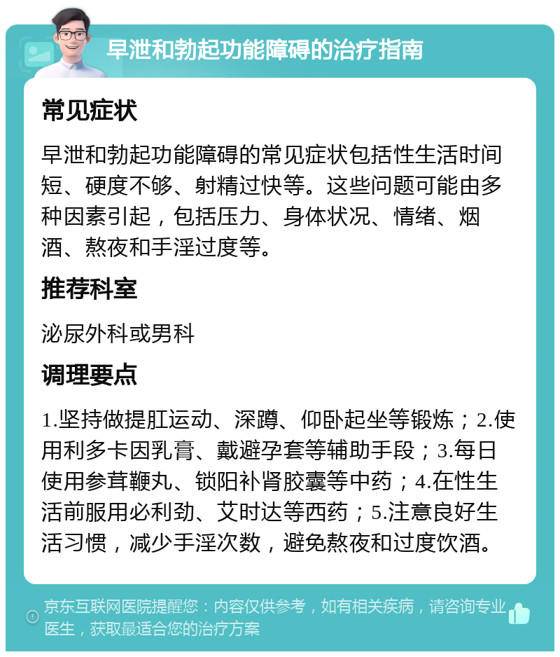 早泄和勃起功能障碍的治疗指南 常见症状 早泄和勃起功能障碍的常见症状包括性生活时间短、硬度不够、射精过快等。这些问题可能由多种因素引起，包括压力、身体状况、情绪、烟酒、熬夜和手淫过度等。 推荐科室 泌尿外科或男科 调理要点 1.坚持做提肛运动、深蹲、仰卧起坐等锻炼；2.使用利多卡因乳膏、戴避孕套等辅助手段；3.每日使用参茸鞭丸、锁阳补肾胶囊等中药；4.在性生活前服用必利劲、艾时达等西药；5.注意良好生活习惯，减少手淫次数，避免熬夜和过度饮酒。