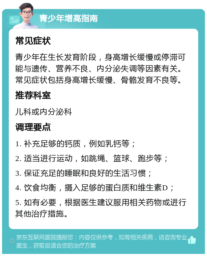 青少年增高指南 常见症状 青少年在生长发育阶段，身高增长缓慢或停滞可能与遗传、营养不良、内分泌失调等因素有关。常见症状包括身高增长缓慢、骨骼发育不良等。 推荐科室 儿科或内分泌科 调理要点 1. 补充足够的钙质，例如乳钙等； 2. 适当进行运动，如跳绳、篮球、跑步等； 3. 保证充足的睡眠和良好的生活习惯； 4. 饮食均衡，摄入足够的蛋白质和维生素D； 5. 如有必要，根据医生建议服用相关药物或进行其他治疗措施。