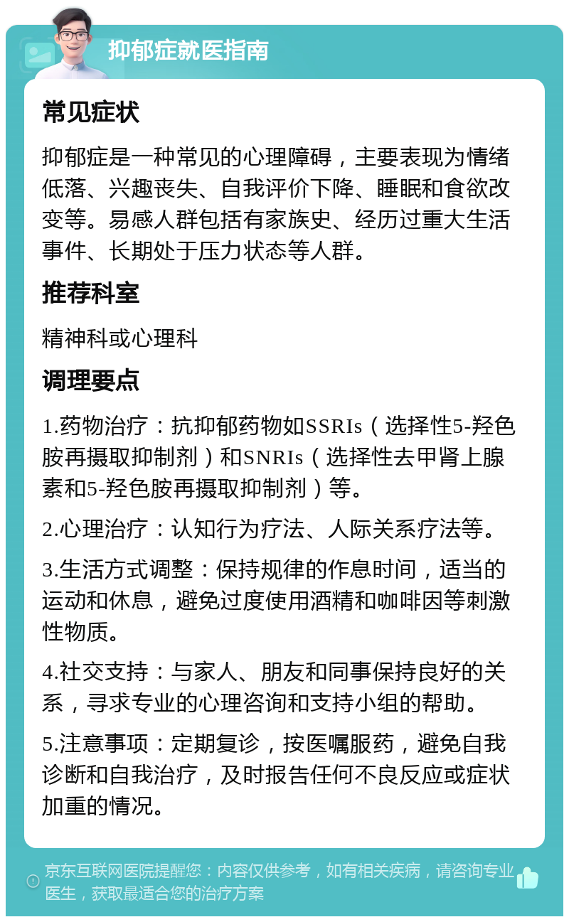 抑郁症就医指南 常见症状 抑郁症是一种常见的心理障碍，主要表现为情绪低落、兴趣丧失、自我评价下降、睡眠和食欲改变等。易感人群包括有家族史、经历过重大生活事件、长期处于压力状态等人群。 推荐科室 精神科或心理科 调理要点 1.药物治疗：抗抑郁药物如SSRIs（选择性5-羟色胺再摄取抑制剂）和SNRIs（选择性去甲肾上腺素和5-羟色胺再摄取抑制剂）等。 2.心理治疗：认知行为疗法、人际关系疗法等。 3.生活方式调整：保持规律的作息时间，适当的运动和休息，避免过度使用酒精和咖啡因等刺激性物质。 4.社交支持：与家人、朋友和同事保持良好的关系，寻求专业的心理咨询和支持小组的帮助。 5.注意事项：定期复诊，按医嘱服药，避免自我诊断和自我治疗，及时报告任何不良反应或症状加重的情况。