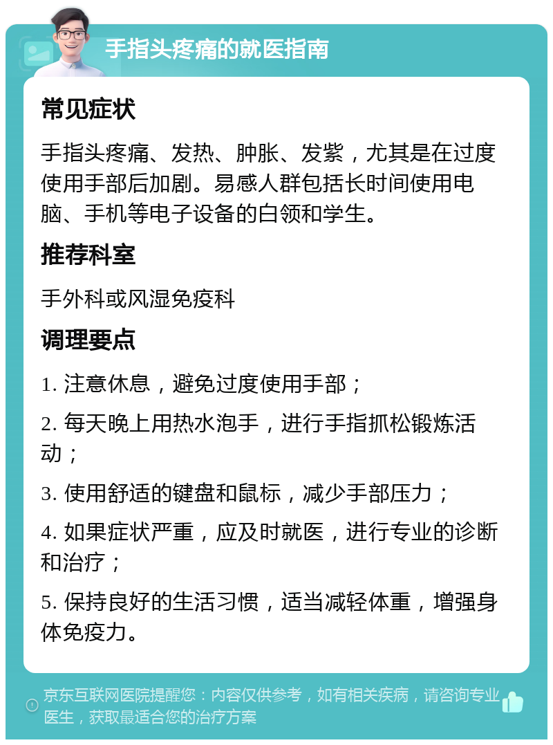 手指头疼痛的就医指南 常见症状 手指头疼痛、发热、肿胀、发紫，尤其是在过度使用手部后加剧。易感人群包括长时间使用电脑、手机等电子设备的白领和学生。 推荐科室 手外科或风湿免疫科 调理要点 1. 注意休息，避免过度使用手部； 2. 每天晚上用热水泡手，进行手指抓松锻炼活动； 3. 使用舒适的键盘和鼠标，减少手部压力； 4. 如果症状严重，应及时就医，进行专业的诊断和治疗； 5. 保持良好的生活习惯，适当减轻体重，增强身体免疫力。