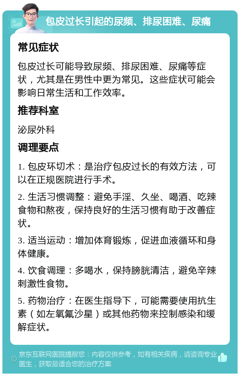 包皮过长引起的尿频、排尿困难、尿痛 常见症状 包皮过长可能导致尿频、排尿困难、尿痛等症状，尤其是在男性中更为常见。这些症状可能会影响日常生活和工作效率。 推荐科室 泌尿外科 调理要点 1. 包皮环切术：是治疗包皮过长的有效方法，可以在正规医院进行手术。 2. 生活习惯调整：避免手淫、久坐、喝酒、吃辣食物和熬夜，保持良好的生活习惯有助于改善症状。 3. 适当运动：增加体育锻炼，促进血液循环和身体健康。 4. 饮食调理：多喝水，保持膀胱清洁，避免辛辣刺激性食物。 5. 药物治疗：在医生指导下，可能需要使用抗生素（如左氧氟沙星）或其他药物来控制感染和缓解症状。