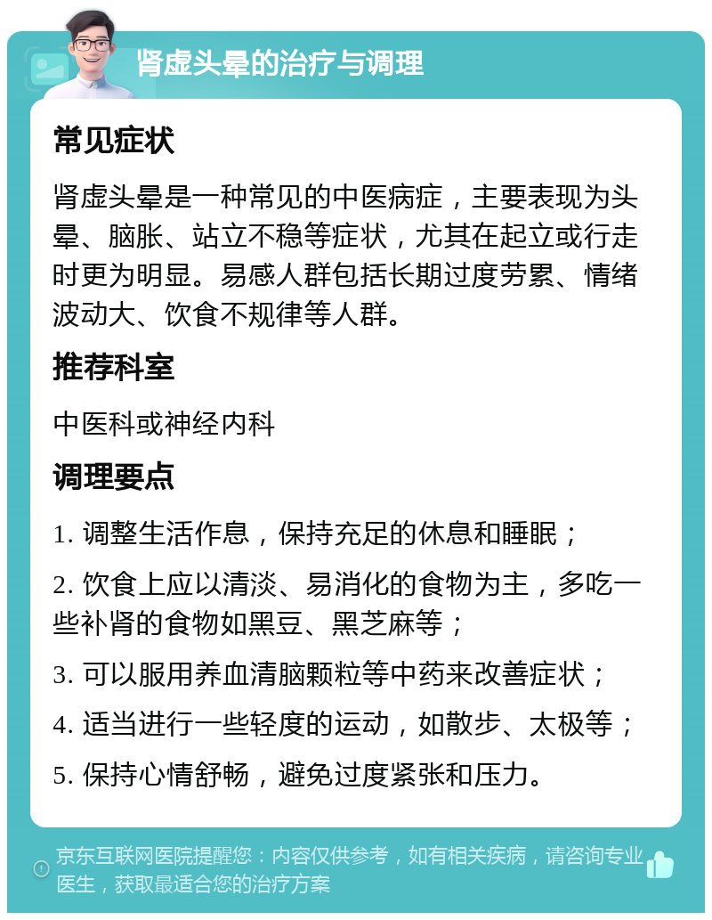 肾虚头晕的治疗与调理 常见症状 肾虚头晕是一种常见的中医病症，主要表现为头晕、脑胀、站立不稳等症状，尤其在起立或行走时更为明显。易感人群包括长期过度劳累、情绪波动大、饮食不规律等人群。 推荐科室 中医科或神经内科 调理要点 1. 调整生活作息，保持充足的休息和睡眠； 2. 饮食上应以清淡、易消化的食物为主，多吃一些补肾的食物如黑豆、黑芝麻等； 3. 可以服用养血清脑颗粒等中药来改善症状； 4. 适当进行一些轻度的运动，如散步、太极等； 5. 保持心情舒畅，避免过度紧张和压力。