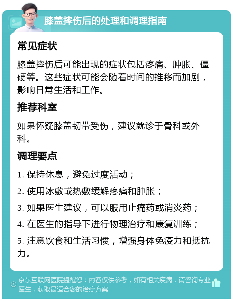 膝盖摔伤后的处理和调理指南 常见症状 膝盖摔伤后可能出现的症状包括疼痛、肿胀、僵硬等。这些症状可能会随着时间的推移而加剧，影响日常生活和工作。 推荐科室 如果怀疑膝盖韧带受伤，建议就诊于骨科或外科。 调理要点 1. 保持休息，避免过度活动； 2. 使用冰敷或热敷缓解疼痛和肿胀； 3. 如果医生建议，可以服用止痛药或消炎药； 4. 在医生的指导下进行物理治疗和康复训练； 5. 注意饮食和生活习惯，增强身体免疫力和抵抗力。