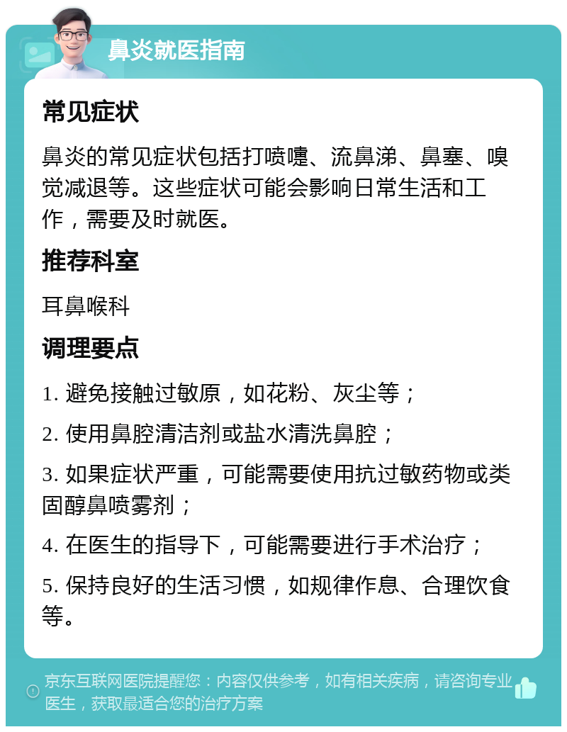 鼻炎就医指南 常见症状 鼻炎的常见症状包括打喷嚏、流鼻涕、鼻塞、嗅觉减退等。这些症状可能会影响日常生活和工作，需要及时就医。 推荐科室 耳鼻喉科 调理要点 1. 避免接触过敏原，如花粉、灰尘等； 2. 使用鼻腔清洁剂或盐水清洗鼻腔； 3. 如果症状严重，可能需要使用抗过敏药物或类固醇鼻喷雾剂； 4. 在医生的指导下，可能需要进行手术治疗； 5. 保持良好的生活习惯，如规律作息、合理饮食等。