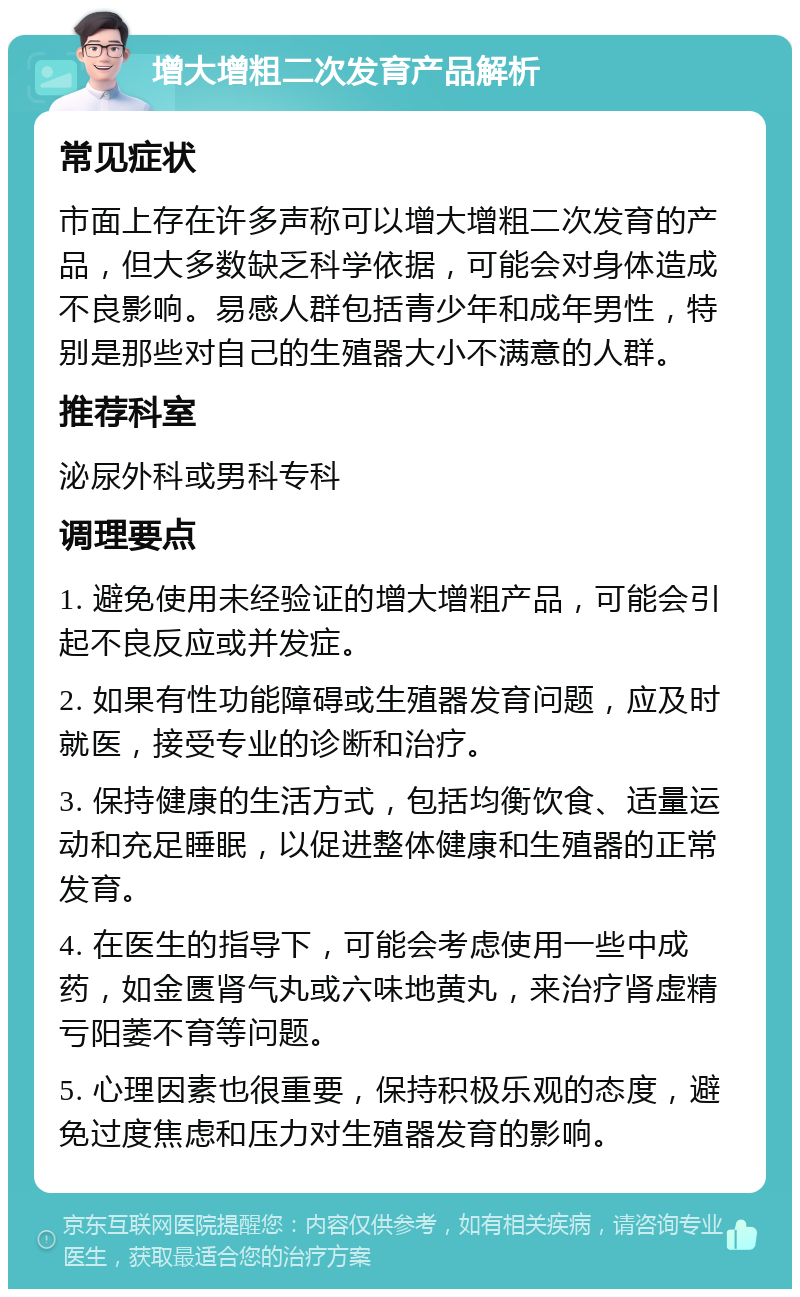 增大增粗二次发育产品解析 常见症状 市面上存在许多声称可以增大增粗二次发育的产品，但大多数缺乏科学依据，可能会对身体造成不良影响。易感人群包括青少年和成年男性，特别是那些对自己的生殖器大小不满意的人群。 推荐科室 泌尿外科或男科专科 调理要点 1. 避免使用未经验证的增大增粗产品，可能会引起不良反应或并发症。 2. 如果有性功能障碍或生殖器发育问题，应及时就医，接受专业的诊断和治疗。 3. 保持健康的生活方式，包括均衡饮食、适量运动和充足睡眠，以促进整体健康和生殖器的正常发育。 4. 在医生的指导下，可能会考虑使用一些中成药，如金匮肾气丸或六味地黄丸，来治疗肾虚精亏阳萎不育等问题。 5. 心理因素也很重要，保持积极乐观的态度，避免过度焦虑和压力对生殖器发育的影响。