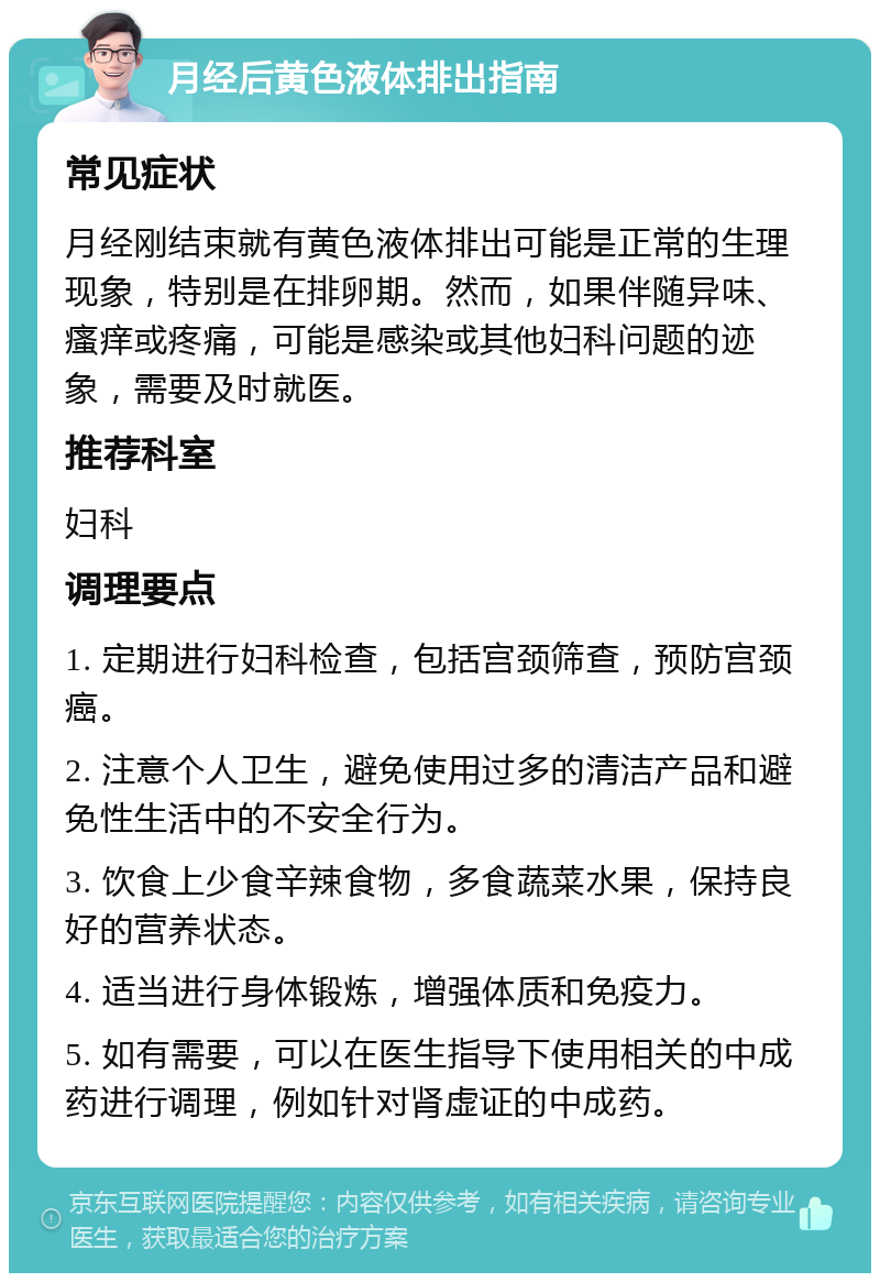 月经后黄色液体排出指南 常见症状 月经刚结束就有黄色液体排出可能是正常的生理现象，特别是在排卵期。然而，如果伴随异味、瘙痒或疼痛，可能是感染或其他妇科问题的迹象，需要及时就医。 推荐科室 妇科 调理要点 1. 定期进行妇科检查，包括宫颈筛查，预防宫颈癌。 2. 注意个人卫生，避免使用过多的清洁产品和避免性生活中的不安全行为。 3. 饮食上少食辛辣食物，多食蔬菜水果，保持良好的营养状态。 4. 适当进行身体锻炼，增强体质和免疫力。 5. 如有需要，可以在医生指导下使用相关的中成药进行调理，例如针对肾虚证的中成药。