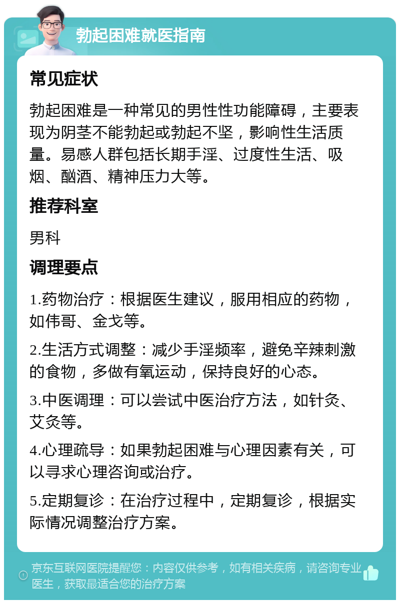 勃起困难就医指南 常见症状 勃起困难是一种常见的男性性功能障碍，主要表现为阴茎不能勃起或勃起不坚，影响性生活质量。易感人群包括长期手淫、过度性生活、吸烟、酗酒、精神压力大等。 推荐科室 男科 调理要点 1.药物治疗：根据医生建议，服用相应的药物，如伟哥、金戈等。 2.生活方式调整：减少手淫频率，避免辛辣刺激的食物，多做有氧运动，保持良好的心态。 3.中医调理：可以尝试中医治疗方法，如针灸、艾灸等。 4.心理疏导：如果勃起困难与心理因素有关，可以寻求心理咨询或治疗。 5.定期复诊：在治疗过程中，定期复诊，根据实际情况调整治疗方案。