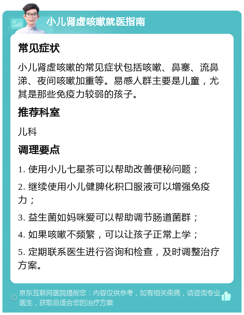 小儿肾虚咳嗽就医指南 常见症状 小儿肾虚咳嗽的常见症状包括咳嗽、鼻塞、流鼻涕、夜间咳嗽加重等。易感人群主要是儿童，尤其是那些免疫力较弱的孩子。 推荐科室 儿科 调理要点 1. 使用小儿七星茶可以帮助改善便秘问题； 2. 继续使用小儿健脾化积口服液可以增强免疫力； 3. 益生菌如妈咪爱可以帮助调节肠道菌群； 4. 如果咳嗽不频繁，可以让孩子正常上学； 5. 定期联系医生进行咨询和检查，及时调整治疗方案。