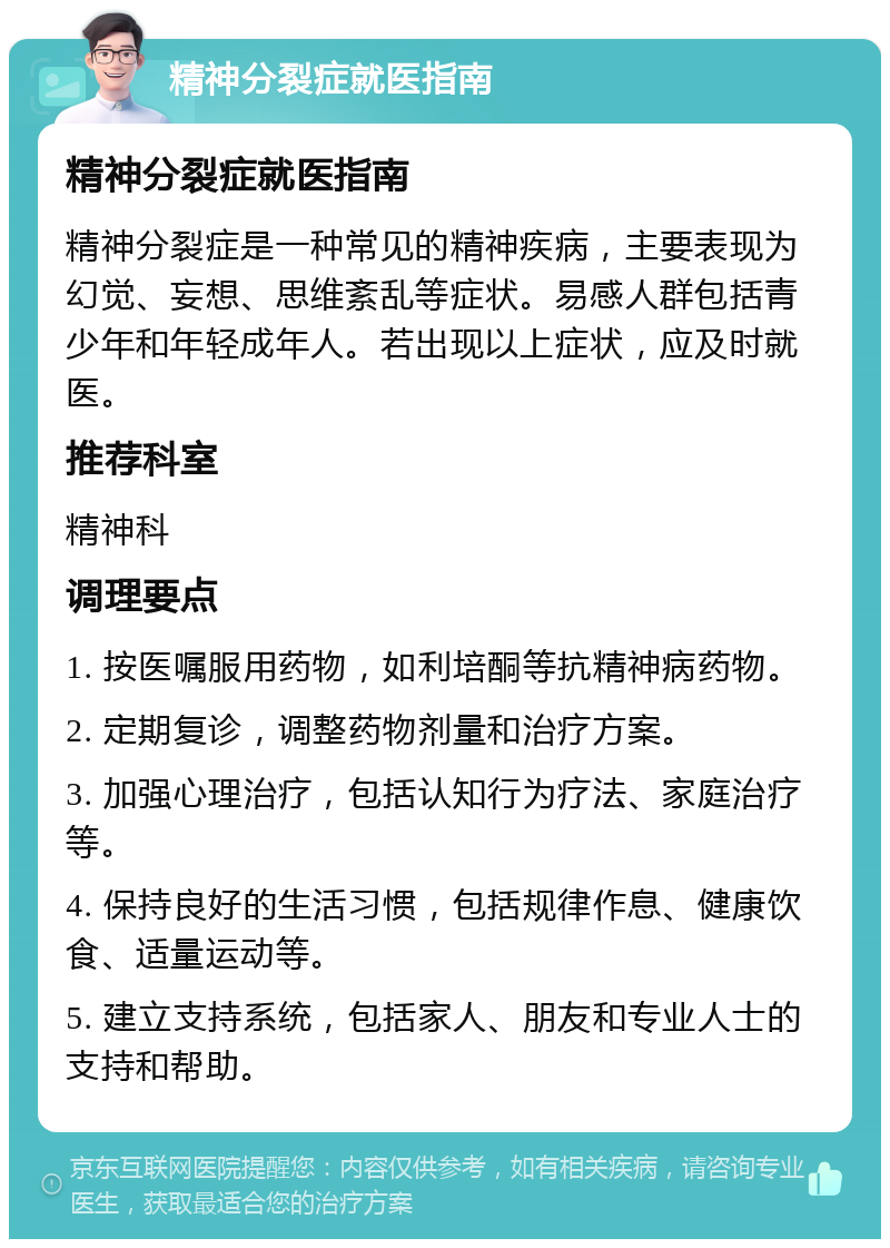 精神分裂症就医指南 精神分裂症就医指南 精神分裂症是一种常见的精神疾病，主要表现为幻觉、妄想、思维紊乱等症状。易感人群包括青少年和年轻成年人。若出现以上症状，应及时就医。 推荐科室 精神科 调理要点 1. 按医嘱服用药物，如利培酮等抗精神病药物。 2. 定期复诊，调整药物剂量和治疗方案。 3. 加强心理治疗，包括认知行为疗法、家庭治疗等。 4. 保持良好的生活习惯，包括规律作息、健康饮食、适量运动等。 5. 建立支持系统，包括家人、朋友和专业人士的支持和帮助。