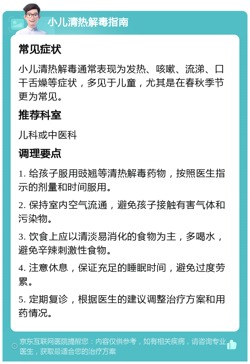 小儿清热解毒指南 常见症状 小儿清热解毒通常表现为发热、咳嗽、流涕、口干舌燥等症状，多见于儿童，尤其是在春秋季节更为常见。 推荐科室 儿科或中医科 调理要点 1. 给孩子服用豉翘等清热解毒药物，按照医生指示的剂量和时间服用。 2. 保持室内空气流通，避免孩子接触有害气体和污染物。 3. 饮食上应以清淡易消化的食物为主，多喝水，避免辛辣刺激性食物。 4. 注意休息，保证充足的睡眠时间，避免过度劳累。 5. 定期复诊，根据医生的建议调整治疗方案和用药情况。