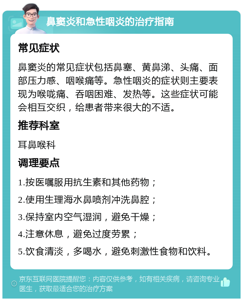 鼻窦炎和急性咽炎的治疗指南 常见症状 鼻窦炎的常见症状包括鼻塞、黄鼻涕、头痛、面部压力感、咽喉痛等。急性咽炎的症状则主要表现为喉咙痛、吞咽困难、发热等。这些症状可能会相互交织，给患者带来很大的不适。 推荐科室 耳鼻喉科 调理要点 1.按医嘱服用抗生素和其他药物； 2.使用生理海水鼻喷剂冲洗鼻腔； 3.保持室内空气湿润，避免干燥； 4.注意休息，避免过度劳累； 5.饮食清淡，多喝水，避免刺激性食物和饮料。