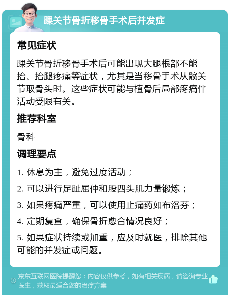 踝关节骨折移骨手术后并发症 常见症状 踝关节骨折移骨手术后可能出现大腿根部不能抬、抬腿疼痛等症状，尤其是当移骨手术从髋关节取骨头时。这些症状可能与植骨后局部疼痛伴活动受限有关。 推荐科室 骨科 调理要点 1. 休息为主，避免过度活动； 2. 可以进行足趾屈伸和股四头肌力量锻炼； 3. 如果疼痛严重，可以使用止痛药如布洛芬； 4. 定期复查，确保骨折愈合情况良好； 5. 如果症状持续或加重，应及时就医，排除其他可能的并发症或问题。