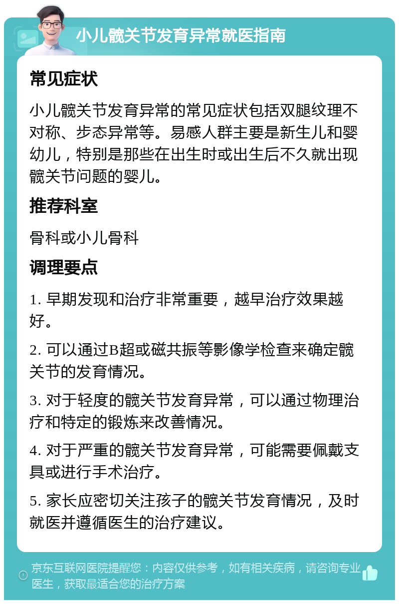 小儿髋关节发育异常就医指南 常见症状 小儿髋关节发育异常的常见症状包括双腿纹理不对称、步态异常等。易感人群主要是新生儿和婴幼儿，特别是那些在出生时或出生后不久就出现髋关节问题的婴儿。 推荐科室 骨科或小儿骨科 调理要点 1. 早期发现和治疗非常重要，越早治疗效果越好。 2. 可以通过B超或磁共振等影像学检查来确定髋关节的发育情况。 3. 对于轻度的髋关节发育异常，可以通过物理治疗和特定的锻炼来改善情况。 4. 对于严重的髋关节发育异常，可能需要佩戴支具或进行手术治疗。 5. 家长应密切关注孩子的髋关节发育情况，及时就医并遵循医生的治疗建议。