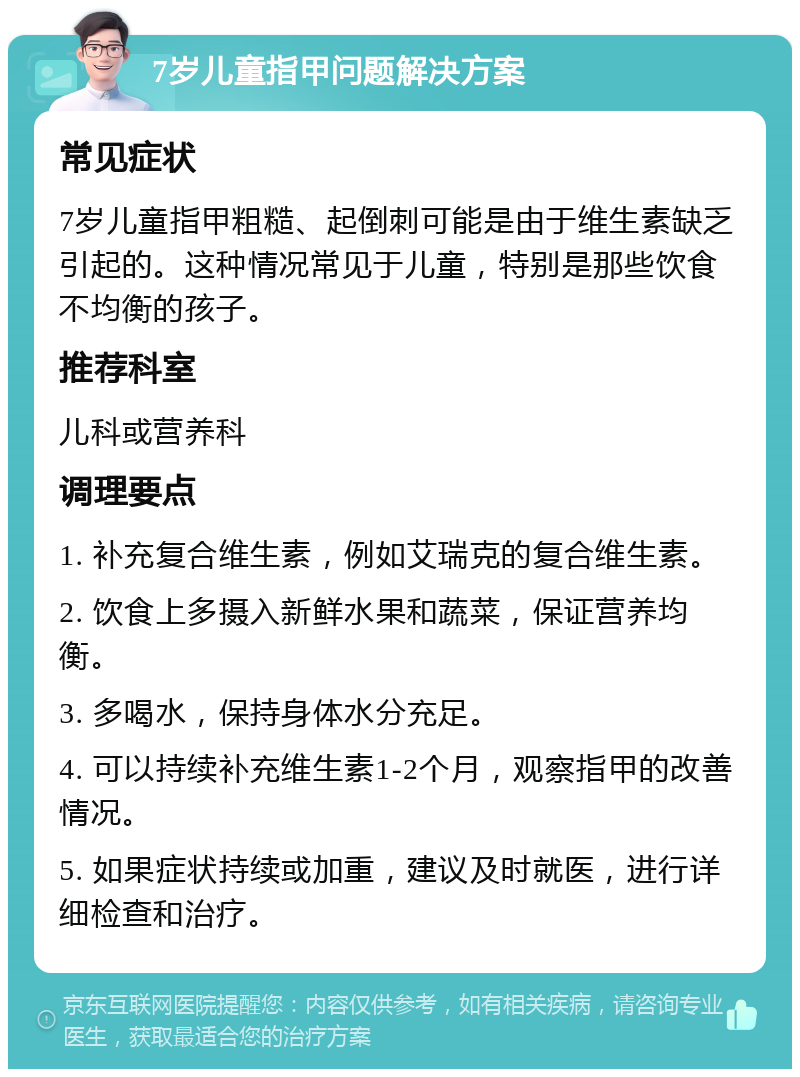 7岁儿童指甲问题解决方案 常见症状 7岁儿童指甲粗糙、起倒刺可能是由于维生素缺乏引起的。这种情况常见于儿童，特别是那些饮食不均衡的孩子。 推荐科室 儿科或营养科 调理要点 1. 补充复合维生素，例如艾瑞克的复合维生素。 2. 饮食上多摄入新鲜水果和蔬菜，保证营养均衡。 3. 多喝水，保持身体水分充足。 4. 可以持续补充维生素1-2个月，观察指甲的改善情况。 5. 如果症状持续或加重，建议及时就医，进行详细检查和治疗。