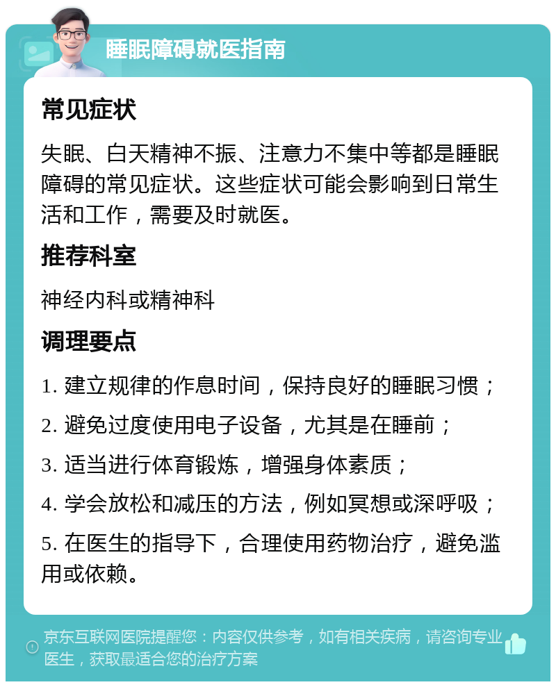 睡眠障碍就医指南 常见症状 失眠、白天精神不振、注意力不集中等都是睡眠障碍的常见症状。这些症状可能会影响到日常生活和工作，需要及时就医。 推荐科室 神经内科或精神科 调理要点 1. 建立规律的作息时间，保持良好的睡眠习惯； 2. 避免过度使用电子设备，尤其是在睡前； 3. 适当进行体育锻炼，增强身体素质； 4. 学会放松和减压的方法，例如冥想或深呼吸； 5. 在医生的指导下，合理使用药物治疗，避免滥用或依赖。