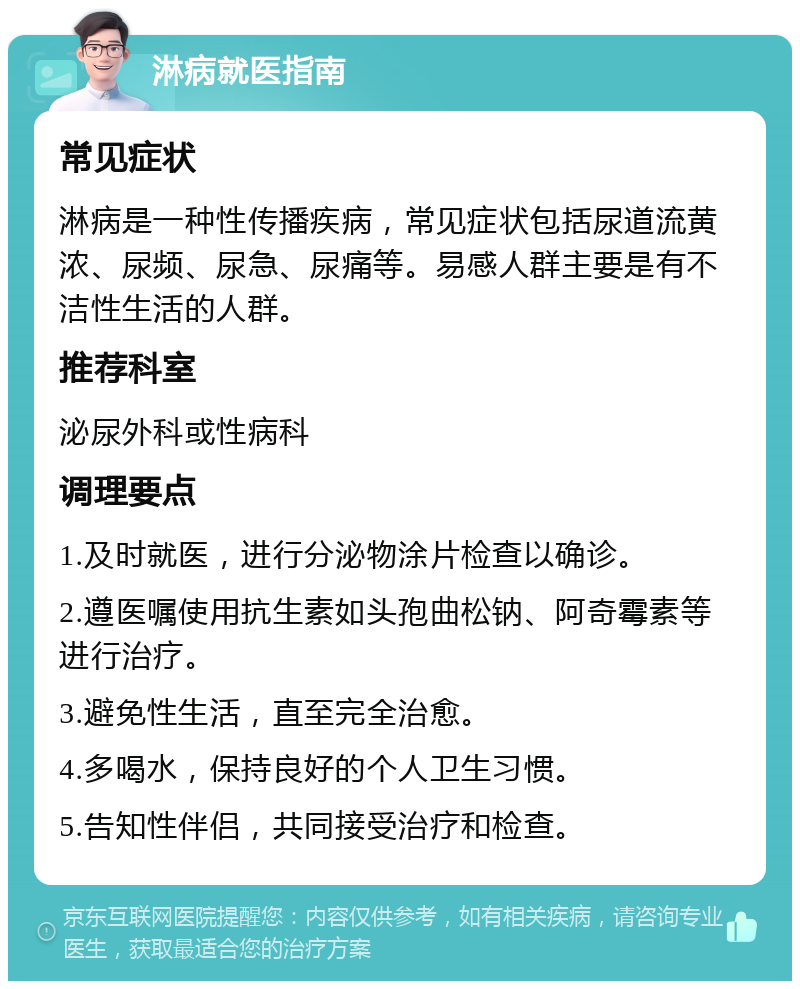 淋病就医指南 常见症状 淋病是一种性传播疾病，常见症状包括尿道流黄浓、尿频、尿急、尿痛等。易感人群主要是有不洁性生活的人群。 推荐科室 泌尿外科或性病科 调理要点 1.及时就医，进行分泌物涂片检查以确诊。 2.遵医嘱使用抗生素如头孢曲松钠、阿奇霉素等进行治疗。 3.避免性生活，直至完全治愈。 4.多喝水，保持良好的个人卫生习惯。 5.告知性伴侣，共同接受治疗和检查。