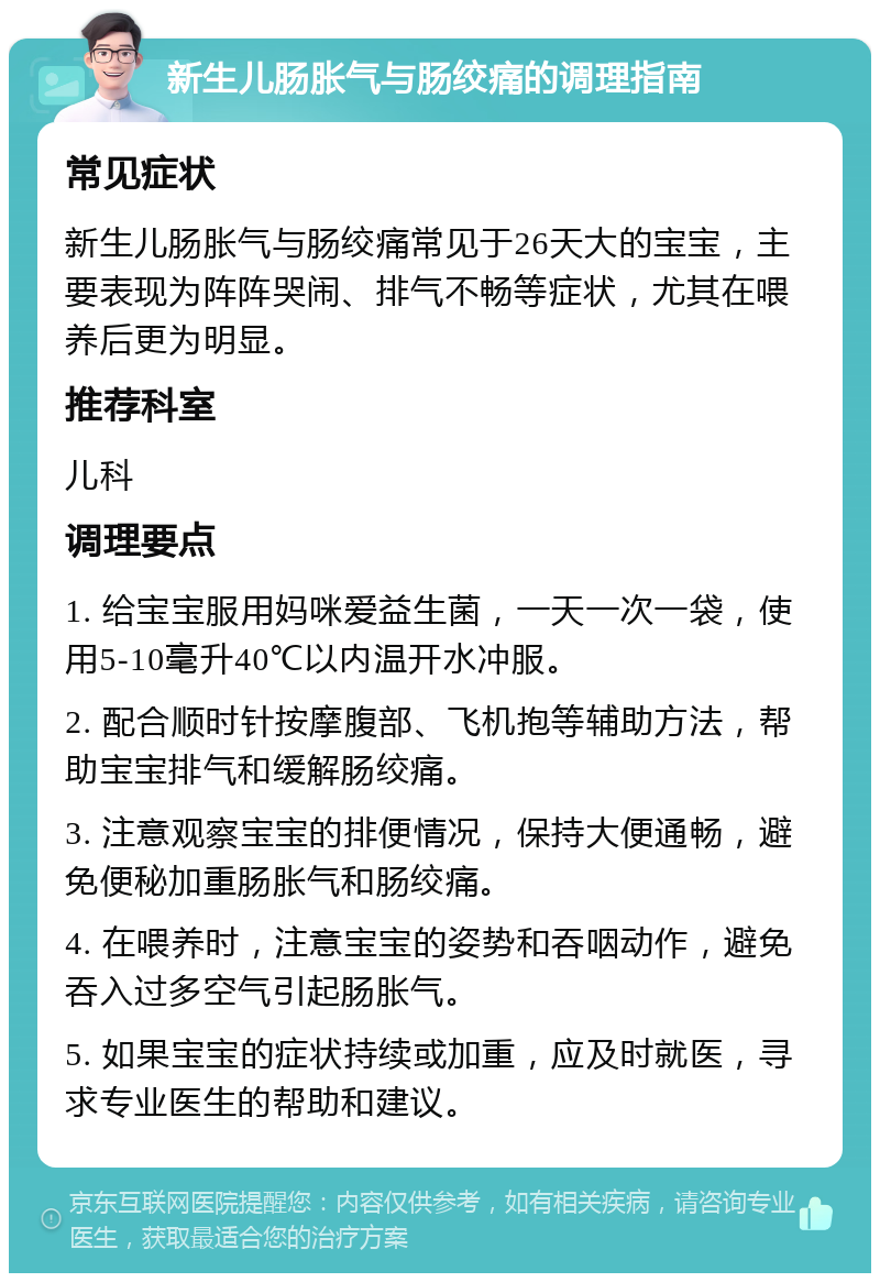 新生儿肠胀气与肠绞痛的调理指南 常见症状 新生儿肠胀气与肠绞痛常见于26天大的宝宝，主要表现为阵阵哭闹、排气不畅等症状，尤其在喂养后更为明显。 推荐科室 儿科 调理要点 1. 给宝宝服用妈咪爱益生菌，一天一次一袋，使用5-10毫升40℃以内温开水冲服。 2. 配合顺时针按摩腹部、飞机抱等辅助方法，帮助宝宝排气和缓解肠绞痛。 3. 注意观察宝宝的排便情况，保持大便通畅，避免便秘加重肠胀气和肠绞痛。 4. 在喂养时，注意宝宝的姿势和吞咽动作，避免吞入过多空气引起肠胀气。 5. 如果宝宝的症状持续或加重，应及时就医，寻求专业医生的帮助和建议。