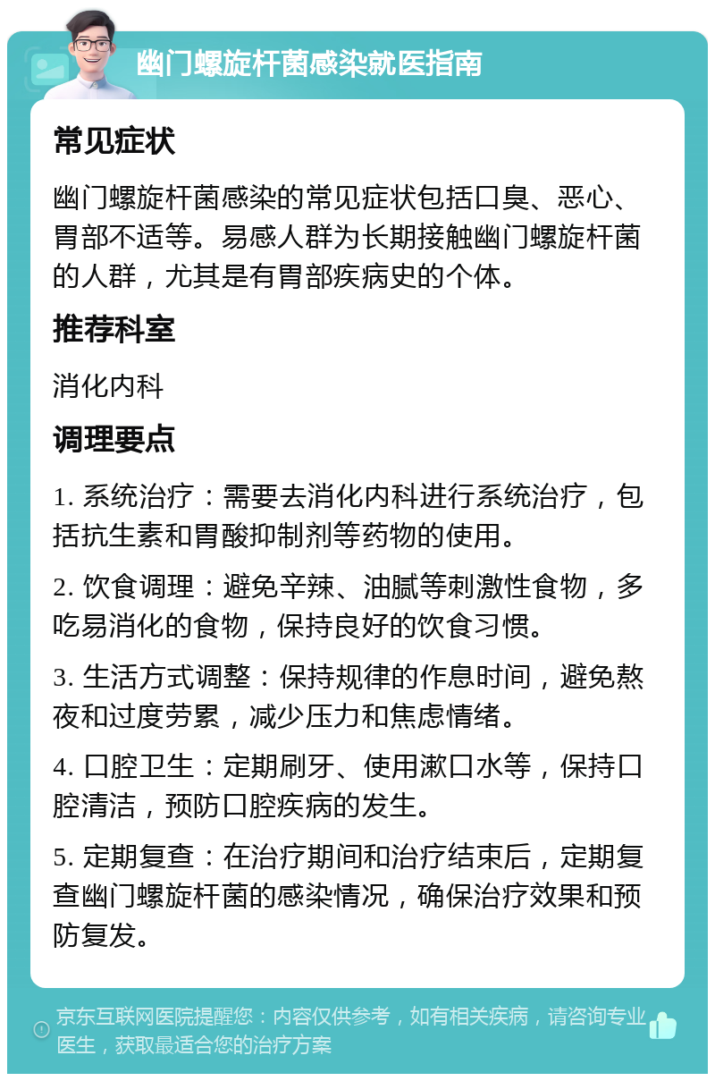 幽门螺旋杆菌感染就医指南 常见症状 幽门螺旋杆菌感染的常见症状包括口臭、恶心、胃部不适等。易感人群为长期接触幽门螺旋杆菌的人群，尤其是有胃部疾病史的个体。 推荐科室 消化内科 调理要点 1. 系统治疗：需要去消化内科进行系统治疗，包括抗生素和胃酸抑制剂等药物的使用。 2. 饮食调理：避免辛辣、油腻等刺激性食物，多吃易消化的食物，保持良好的饮食习惯。 3. 生活方式调整：保持规律的作息时间，避免熬夜和过度劳累，减少压力和焦虑情绪。 4. 口腔卫生：定期刷牙、使用漱口水等，保持口腔清洁，预防口腔疾病的发生。 5. 定期复查：在治疗期间和治疗结束后，定期复查幽门螺旋杆菌的感染情况，确保治疗效果和预防复发。