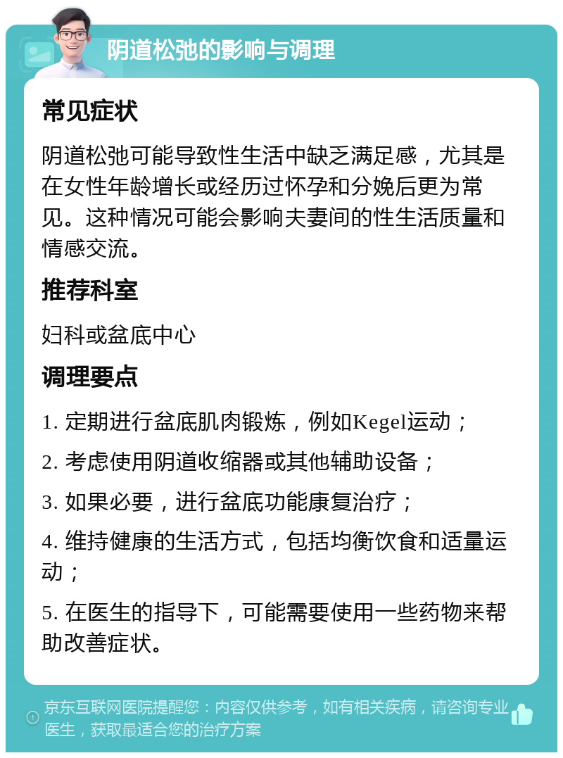 阴道松弛的影响与调理 常见症状 阴道松弛可能导致性生活中缺乏满足感，尤其是在女性年龄增长或经历过怀孕和分娩后更为常见。这种情况可能会影响夫妻间的性生活质量和情感交流。 推荐科室 妇科或盆底中心 调理要点 1. 定期进行盆底肌肉锻炼，例如Kegel运动； 2. 考虑使用阴道收缩器或其他辅助设备； 3. 如果必要，进行盆底功能康复治疗； 4. 维持健康的生活方式，包括均衡饮食和适量运动； 5. 在医生的指导下，可能需要使用一些药物来帮助改善症状。