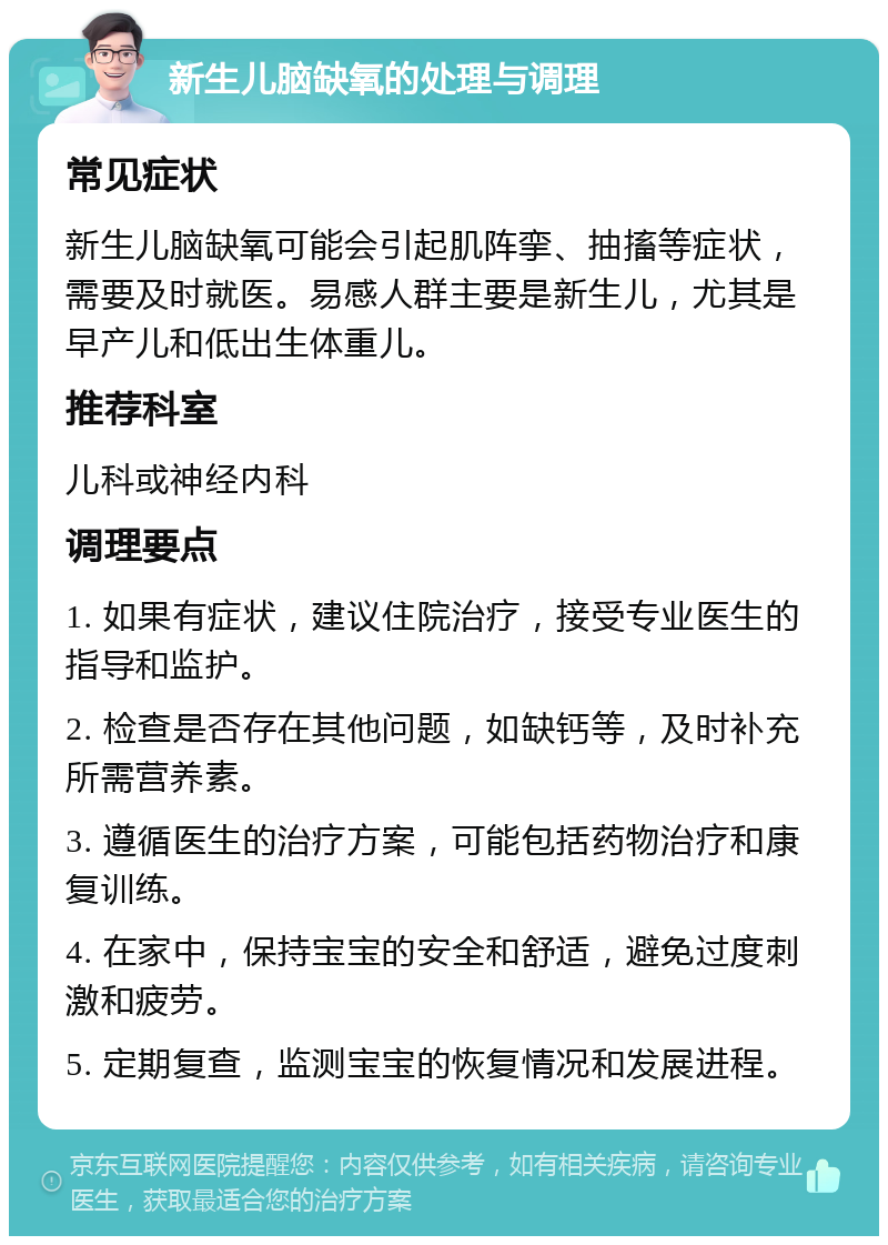 新生儿脑缺氧的处理与调理 常见症状 新生儿脑缺氧可能会引起肌阵挛、抽搐等症状，需要及时就医。易感人群主要是新生儿，尤其是早产儿和低出生体重儿。 推荐科室 儿科或神经内科 调理要点 1. 如果有症状，建议住院治疗，接受专业医生的指导和监护。 2. 检查是否存在其他问题，如缺钙等，及时补充所需营养素。 3. 遵循医生的治疗方案，可能包括药物治疗和康复训练。 4. 在家中，保持宝宝的安全和舒适，避免过度刺激和疲劳。 5. 定期复查，监测宝宝的恢复情况和发展进程。