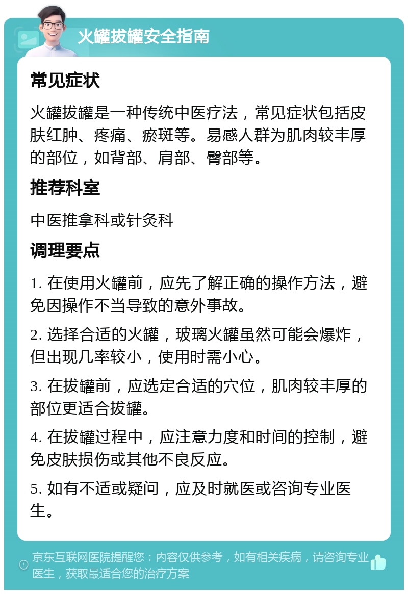 火罐拔罐安全指南 常见症状 火罐拔罐是一种传统中医疗法，常见症状包括皮肤红肿、疼痛、瘀斑等。易感人群为肌肉较丰厚的部位，如背部、肩部、臀部等。 推荐科室 中医推拿科或针灸科 调理要点 1. 在使用火罐前，应先了解正确的操作方法，避免因操作不当导致的意外事故。 2. 选择合适的火罐，玻璃火罐虽然可能会爆炸，但出现几率较小，使用时需小心。 3. 在拔罐前，应选定合适的穴位，肌肉较丰厚的部位更适合拔罐。 4. 在拔罐过程中，应注意力度和时间的控制，避免皮肤损伤或其他不良反应。 5. 如有不适或疑问，应及时就医或咨询专业医生。