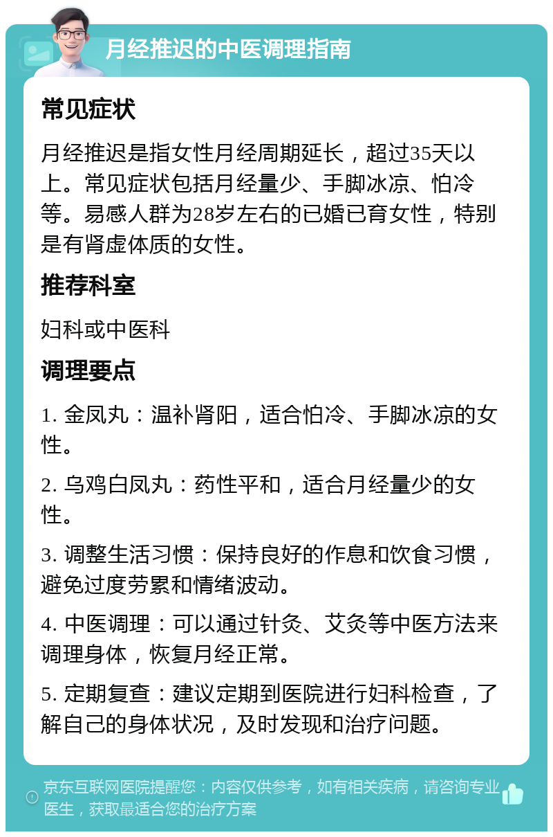 月经推迟的中医调理指南 常见症状 月经推迟是指女性月经周期延长，超过35天以上。常见症状包括月经量少、手脚冰凉、怕冷等。易感人群为28岁左右的已婚已育女性，特别是有肾虚体质的女性。 推荐科室 妇科或中医科 调理要点 1. 金凤丸：温补肾阳，适合怕冷、手脚冰凉的女性。 2. 乌鸡白凤丸：药性平和，适合月经量少的女性。 3. 调整生活习惯：保持良好的作息和饮食习惯，避免过度劳累和情绪波动。 4. 中医调理：可以通过针灸、艾灸等中医方法来调理身体，恢复月经正常。 5. 定期复查：建议定期到医院进行妇科检查，了解自己的身体状况，及时发现和治疗问题。