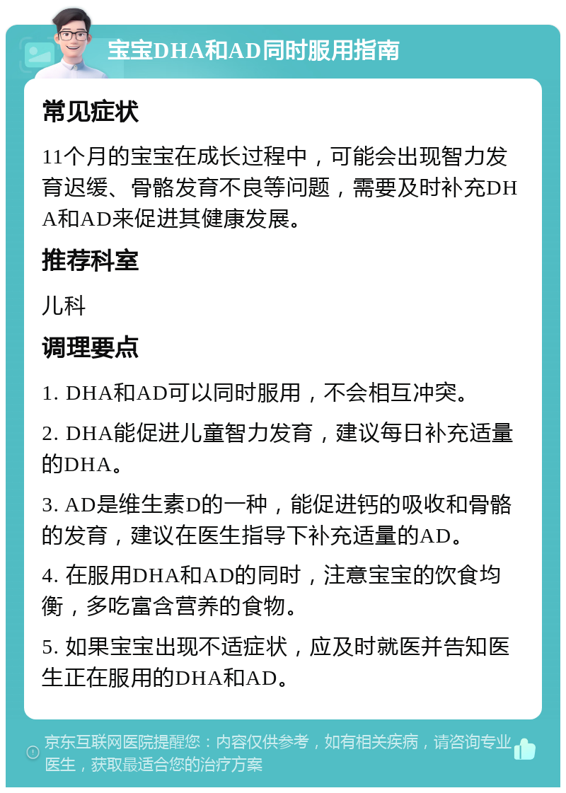 宝宝DHA和AD同时服用指南 常见症状 11个月的宝宝在成长过程中，可能会出现智力发育迟缓、骨骼发育不良等问题，需要及时补充DHA和AD来促进其健康发展。 推荐科室 儿科 调理要点 1. DHA和AD可以同时服用，不会相互冲突。 2. DHA能促进儿童智力发育，建议每日补充适量的DHA。 3. AD是维生素D的一种，能促进钙的吸收和骨骼的发育，建议在医生指导下补充适量的AD。 4. 在服用DHA和AD的同时，注意宝宝的饮食均衡，多吃富含营养的食物。 5. 如果宝宝出现不适症状，应及时就医并告知医生正在服用的DHA和AD。