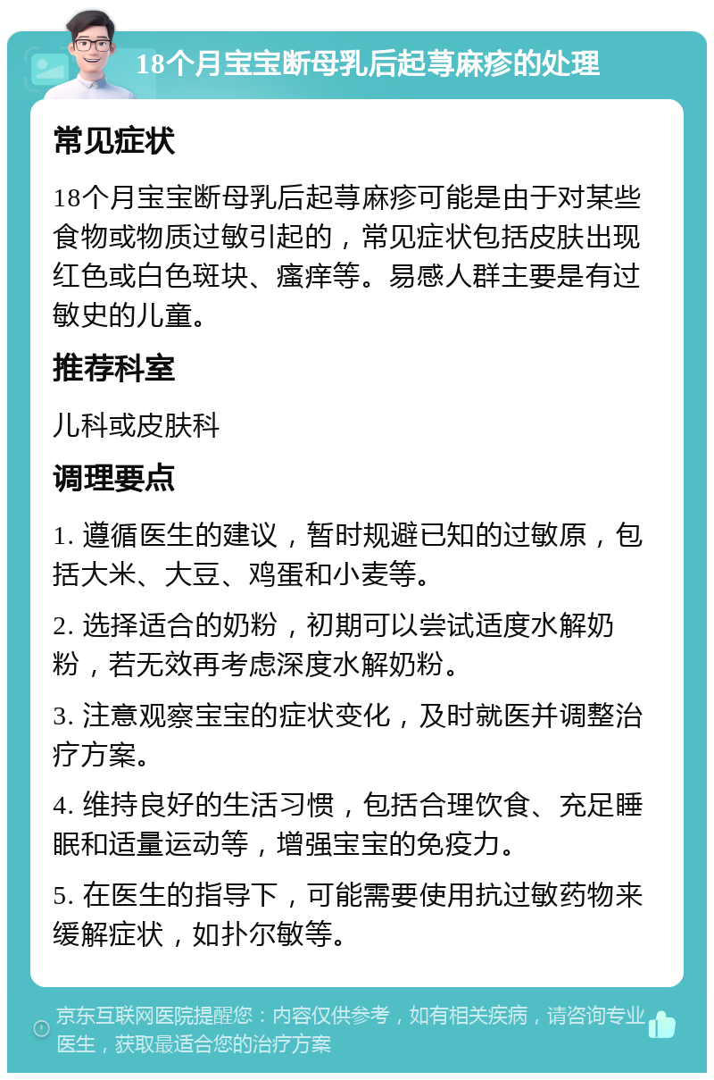 18个月宝宝断母乳后起荨麻疹的处理 常见症状 18个月宝宝断母乳后起荨麻疹可能是由于对某些食物或物质过敏引起的，常见症状包括皮肤出现红色或白色斑块、瘙痒等。易感人群主要是有过敏史的儿童。 推荐科室 儿科或皮肤科 调理要点 1. 遵循医生的建议，暂时规避已知的过敏原，包括大米、大豆、鸡蛋和小麦等。 2. 选择适合的奶粉，初期可以尝试适度水解奶粉，若无效再考虑深度水解奶粉。 3. 注意观察宝宝的症状变化，及时就医并调整治疗方案。 4. 维持良好的生活习惯，包括合理饮食、充足睡眠和适量运动等，增强宝宝的免疫力。 5. 在医生的指导下，可能需要使用抗过敏药物来缓解症状，如扑尔敏等。