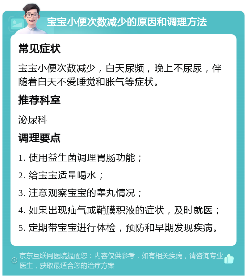 宝宝小便次数减少的原因和调理方法 常见症状 宝宝小便次数减少，白天尿频，晚上不尿尿，伴随着白天不爱睡觉和胀气等症状。 推荐科室 泌尿科 调理要点 1. 使用益生菌调理胃肠功能； 2. 给宝宝适量喝水； 3. 注意观察宝宝的睾丸情况； 4. 如果出现疝气或鞘膜积液的症状，及时就医； 5. 定期带宝宝进行体检，预防和早期发现疾病。