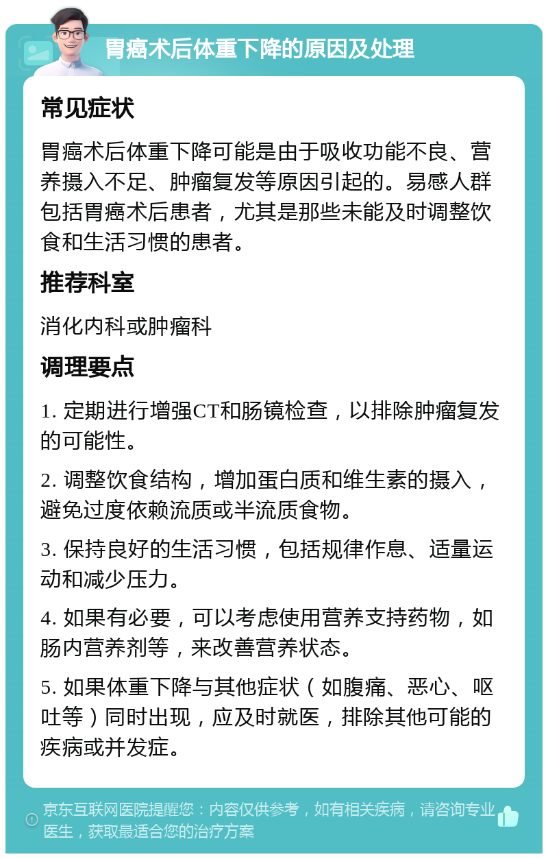 胃癌术后体重下降的原因及处理 常见症状 胃癌术后体重下降可能是由于吸收功能不良、营养摄入不足、肿瘤复发等原因引起的。易感人群包括胃癌术后患者，尤其是那些未能及时调整饮食和生活习惯的患者。 推荐科室 消化内科或肿瘤科 调理要点 1. 定期进行增强CT和肠镜检查，以排除肿瘤复发的可能性。 2. 调整饮食结构，增加蛋白质和维生素的摄入，避免过度依赖流质或半流质食物。 3. 保持良好的生活习惯，包括规律作息、适量运动和减少压力。 4. 如果有必要，可以考虑使用营养支持药物，如肠内营养剂等，来改善营养状态。 5. 如果体重下降与其他症状（如腹痛、恶心、呕吐等）同时出现，应及时就医，排除其他可能的疾病或并发症。