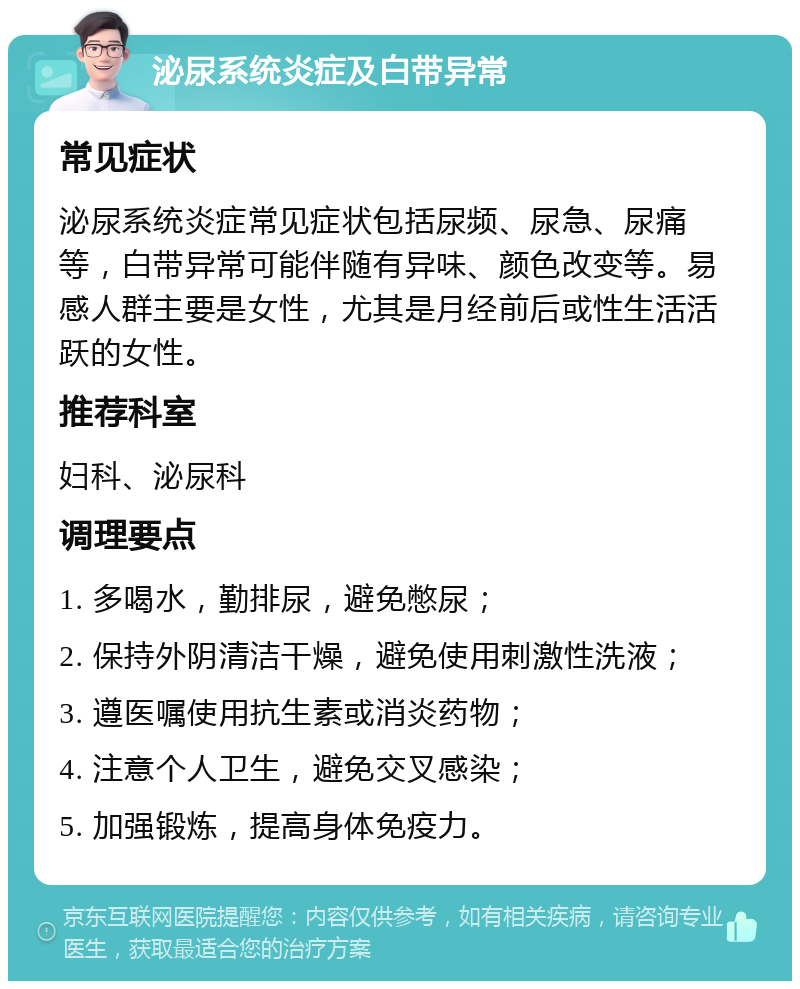 泌尿系统炎症及白带异常 常见症状 泌尿系统炎症常见症状包括尿频、尿急、尿痛等，白带异常可能伴随有异味、颜色改变等。易感人群主要是女性，尤其是月经前后或性生活活跃的女性。 推荐科室 妇科、泌尿科 调理要点 1. 多喝水，勤排尿，避免憋尿； 2. 保持外阴清洁干燥，避免使用刺激性洗液； 3. 遵医嘱使用抗生素或消炎药物； 4. 注意个人卫生，避免交叉感染； 5. 加强锻炼，提高身体免疫力。