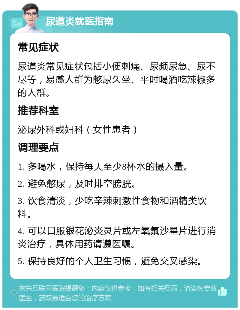 尿道炎就医指南 常见症状 尿道炎常见症状包括小便刺痛、尿频尿急、尿不尽等，易感人群为憋尿久坐、平时喝酒吃辣椒多的人群。 推荐科室 泌尿外科或妇科（女性患者） 调理要点 1. 多喝水，保持每天至少8杯水的摄入量。 2. 避免憋尿，及时排空膀胱。 3. 饮食清淡，少吃辛辣刺激性食物和酒精类饮料。 4. 可以口服银花泌炎灵片或左氧氟沙星片进行消炎治疗，具体用药请遵医嘱。 5. 保持良好的个人卫生习惯，避免交叉感染。