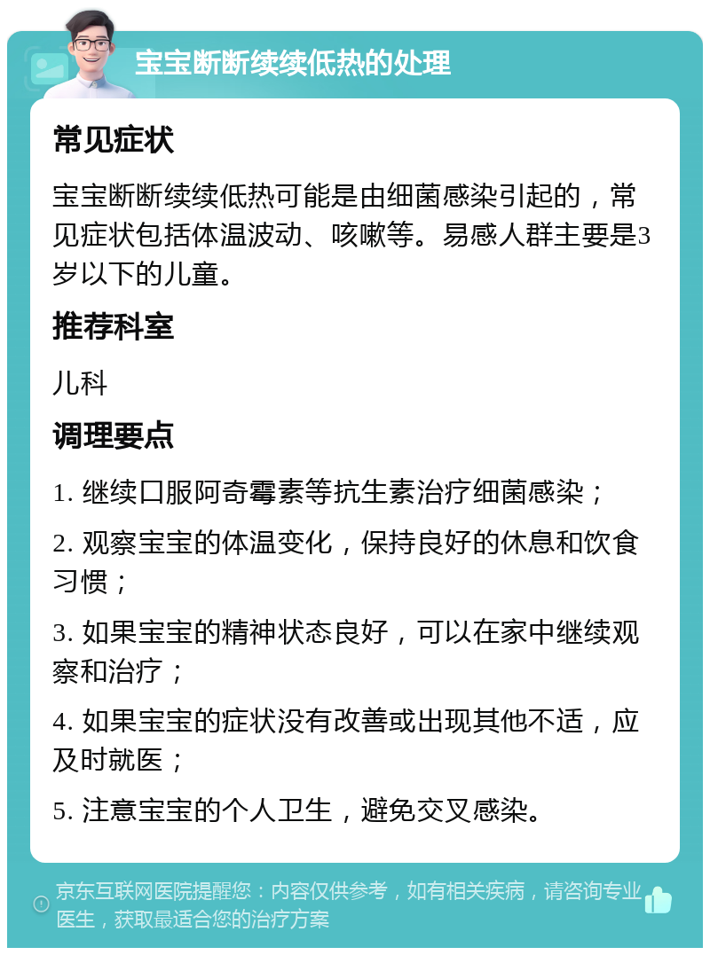 宝宝断断续续低热的处理 常见症状 宝宝断断续续低热可能是由细菌感染引起的，常见症状包括体温波动、咳嗽等。易感人群主要是3岁以下的儿童。 推荐科室 儿科 调理要点 1. 继续口服阿奇霉素等抗生素治疗细菌感染； 2. 观察宝宝的体温变化，保持良好的休息和饮食习惯； 3. 如果宝宝的精神状态良好，可以在家中继续观察和治疗； 4. 如果宝宝的症状没有改善或出现其他不适，应及时就医； 5. 注意宝宝的个人卫生，避免交叉感染。