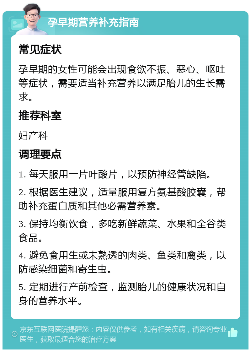 孕早期营养补充指南 常见症状 孕早期的女性可能会出现食欲不振、恶心、呕吐等症状，需要适当补充营养以满足胎儿的生长需求。 推荐科室 妇产科 调理要点 1. 每天服用一片叶酸片，以预防神经管缺陷。 2. 根据医生建议，适量服用复方氨基酸胶囊，帮助补充蛋白质和其他必需营养素。 3. 保持均衡饮食，多吃新鲜蔬菜、水果和全谷类食品。 4. 避免食用生或未熟透的肉类、鱼类和禽类，以防感染细菌和寄生虫。 5. 定期进行产前检查，监测胎儿的健康状况和自身的营养水平。