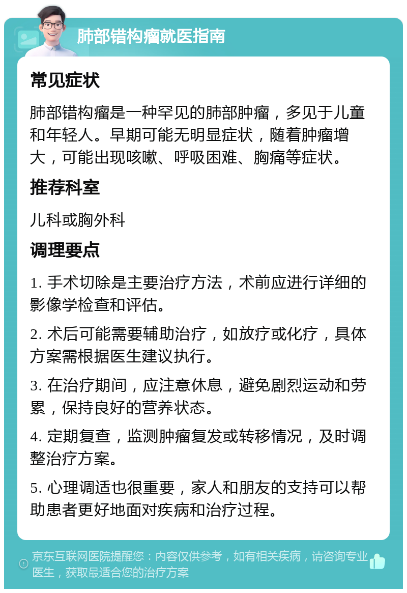 肺部错构瘤就医指南 常见症状 肺部错构瘤是一种罕见的肺部肿瘤，多见于儿童和年轻人。早期可能无明显症状，随着肿瘤增大，可能出现咳嗽、呼吸困难、胸痛等症状。 推荐科室 儿科或胸外科 调理要点 1. 手术切除是主要治疗方法，术前应进行详细的影像学检查和评估。 2. 术后可能需要辅助治疗，如放疗或化疗，具体方案需根据医生建议执行。 3. 在治疗期间，应注意休息，避免剧烈运动和劳累，保持良好的营养状态。 4. 定期复查，监测肿瘤复发或转移情况，及时调整治疗方案。 5. 心理调适也很重要，家人和朋友的支持可以帮助患者更好地面对疾病和治疗过程。