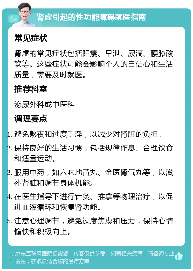 肾虚引起的性功能障碍就医指南 常见症状 肾虚的常见症状包括阳痿、早泄、尿滴、腰膝酸软等。这些症状可能会影响个人的自信心和生活质量，需要及时就医。 推荐科室 泌尿外科或中医科 调理要点 避免熬夜和过度手淫，以减少对肾脏的负担。 保持良好的生活习惯，包括规律作息、合理饮食和适量运动。 服用中药，如六味地黄丸、金匮肾气丸等，以滋补肾脏和调节身体机能。 在医生指导下进行针灸、推拿等物理治疗，以促进血液循环和恢复肾功能。 注意心理调节，避免过度焦虑和压力，保持心情愉快和积极向上。