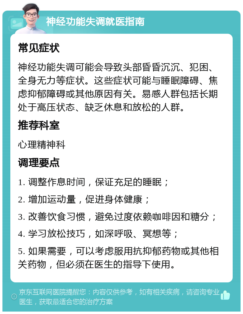 神经功能失调就医指南 常见症状 神经功能失调可能会导致头部昏昏沉沉、犯困、全身无力等症状。这些症状可能与睡眠障碍、焦虑抑郁障碍或其他原因有关。易感人群包括长期处于高压状态、缺乏休息和放松的人群。 推荐科室 心理精神科 调理要点 1. 调整作息时间，保证充足的睡眠； 2. 增加运动量，促进身体健康； 3. 改善饮食习惯，避免过度依赖咖啡因和糖分； 4. 学习放松技巧，如深呼吸、冥想等； 5. 如果需要，可以考虑服用抗抑郁药物或其他相关药物，但必须在医生的指导下使用。