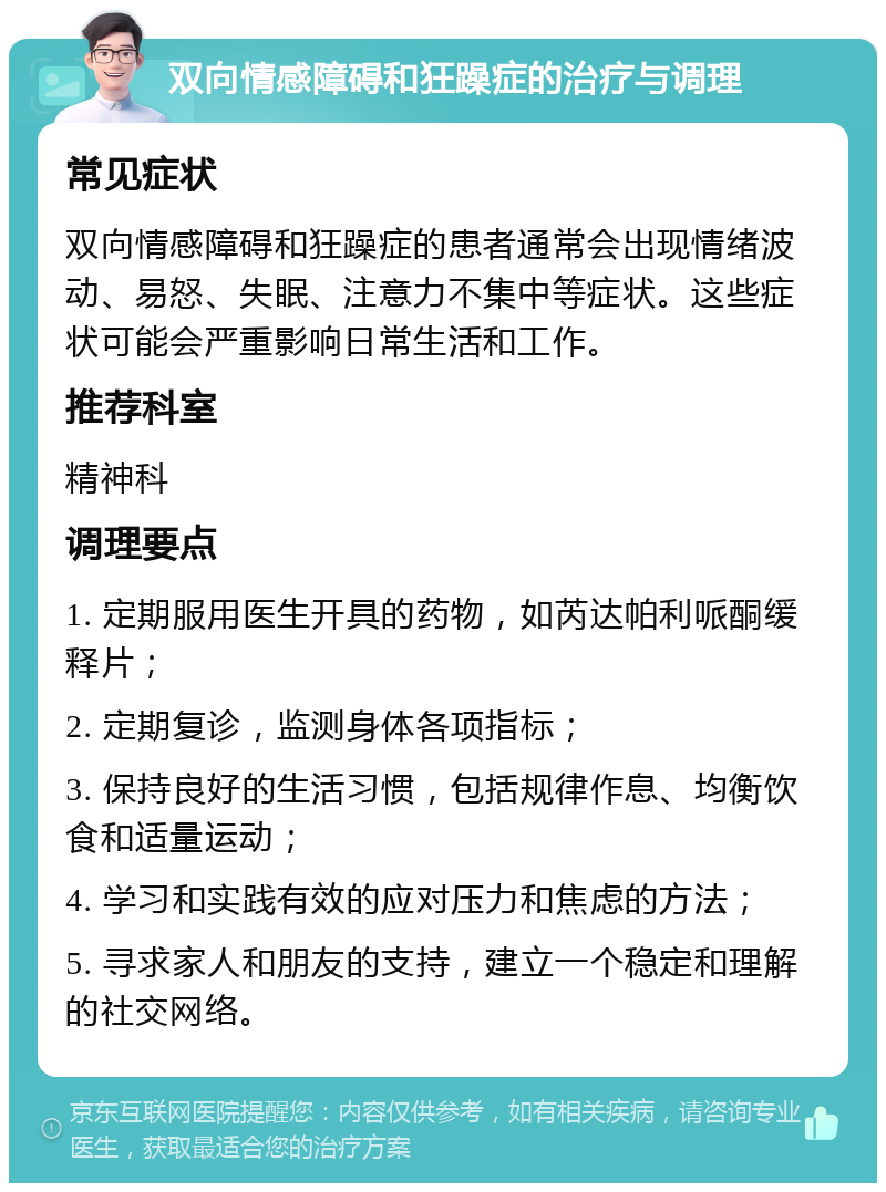 双向情感障碍和狂躁症的治疗与调理 常见症状 双向情感障碍和狂躁症的患者通常会出现情绪波动、易怒、失眠、注意力不集中等症状。这些症状可能会严重影响日常生活和工作。 推荐科室 精神科 调理要点 1. 定期服用医生开具的药物，如芮达帕利哌酮缓释片； 2. 定期复诊，监测身体各项指标； 3. 保持良好的生活习惯，包括规律作息、均衡饮食和适量运动； 4. 学习和实践有效的应对压力和焦虑的方法； 5. 寻求家人和朋友的支持，建立一个稳定和理解的社交网络。