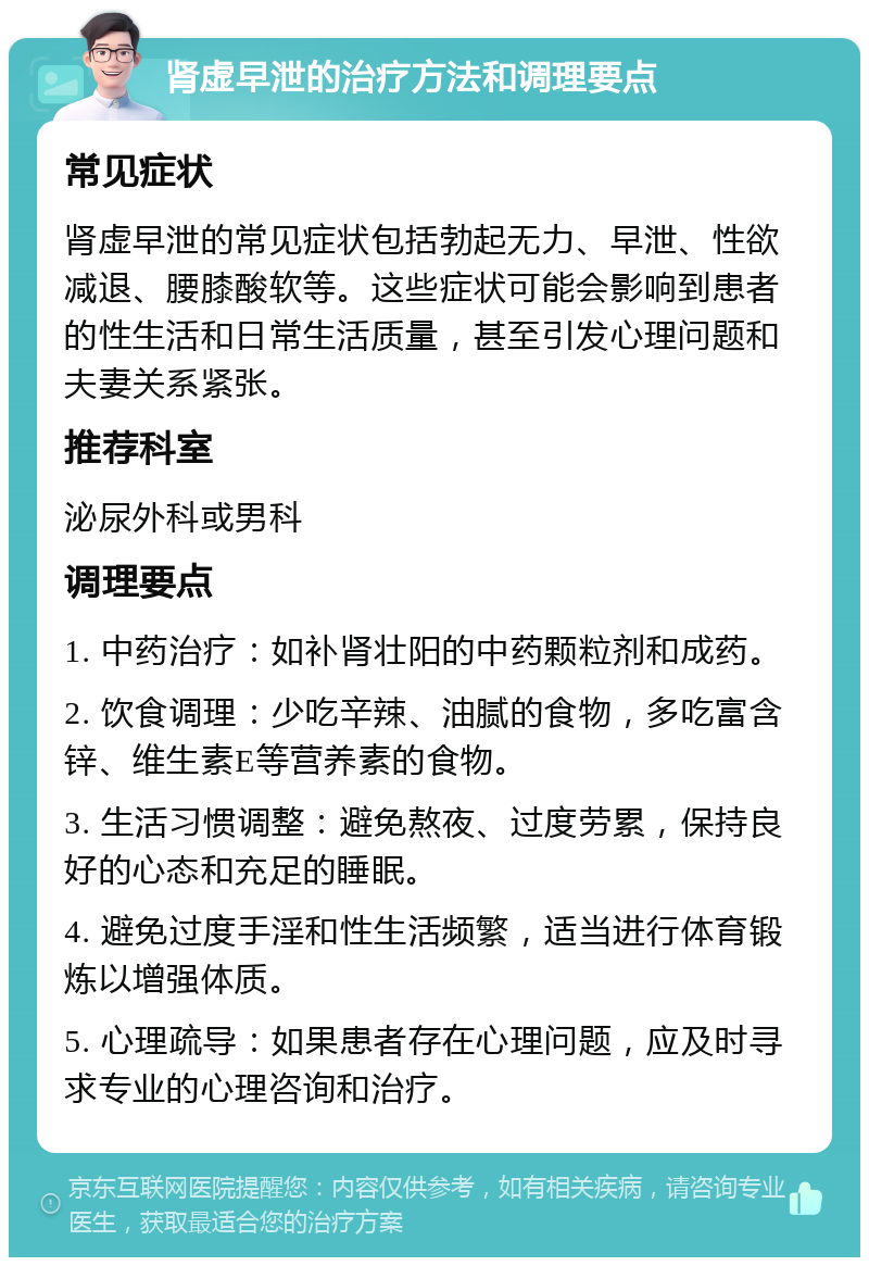 肾虚早泄的治疗方法和调理要点 常见症状 肾虚早泄的常见症状包括勃起无力、早泄、性欲减退、腰膝酸软等。这些症状可能会影响到患者的性生活和日常生活质量，甚至引发心理问题和夫妻关系紧张。 推荐科室 泌尿外科或男科 调理要点 1. 中药治疗：如补肾壮阳的中药颗粒剂和成药。 2. 饮食调理：少吃辛辣、油腻的食物，多吃富含锌、维生素E等营养素的食物。 3. 生活习惯调整：避免熬夜、过度劳累，保持良好的心态和充足的睡眠。 4. 避免过度手淫和性生活频繁，适当进行体育锻炼以增强体质。 5. 心理疏导：如果患者存在心理问题，应及时寻求专业的心理咨询和治疗。