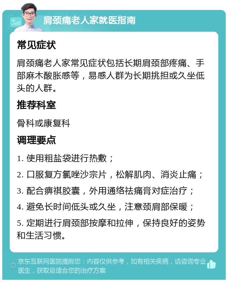 肩颈痛老人家就医指南 常见症状 肩颈痛老人家常见症状包括长期肩颈部疼痛、手部麻木酸胀感等，易感人群为长期挑担或久坐低头的人群。 推荐科室 骨科或康复科 调理要点 1. 使用粗盐袋进行热敷； 2. 口服复方氯唑沙宗片，松解肌肉、消炎止痛； 3. 配合痹祺胶囊，外用通络祛痛膏对症治疗； 4. 避免长时间低头或久坐，注意颈肩部保暖； 5. 定期进行肩颈部按摩和拉伸，保持良好的姿势和生活习惯。