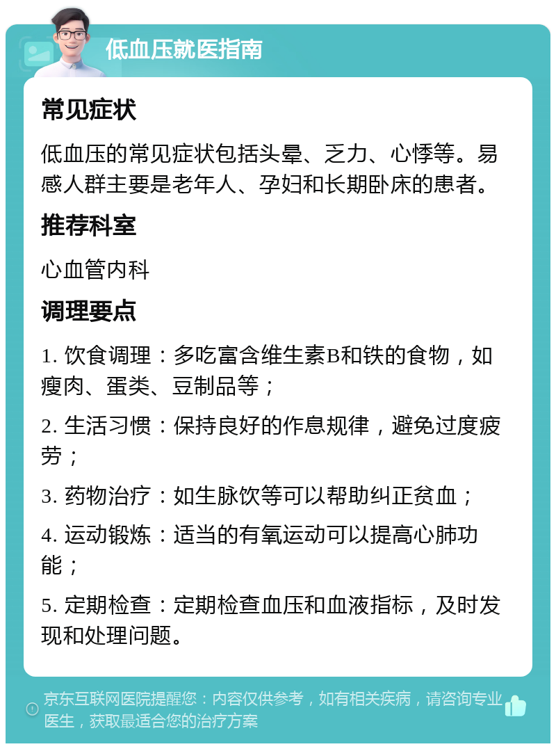 低血压就医指南 常见症状 低血压的常见症状包括头晕、乏力、心悸等。易感人群主要是老年人、孕妇和长期卧床的患者。 推荐科室 心血管内科 调理要点 1. 饮食调理：多吃富含维生素B和铁的食物，如瘦肉、蛋类、豆制品等； 2. 生活习惯：保持良好的作息规律，避免过度疲劳； 3. 药物治疗：如生脉饮等可以帮助纠正贫血； 4. 运动锻炼：适当的有氧运动可以提高心肺功能； 5. 定期检查：定期检查血压和血液指标，及时发现和处理问题。