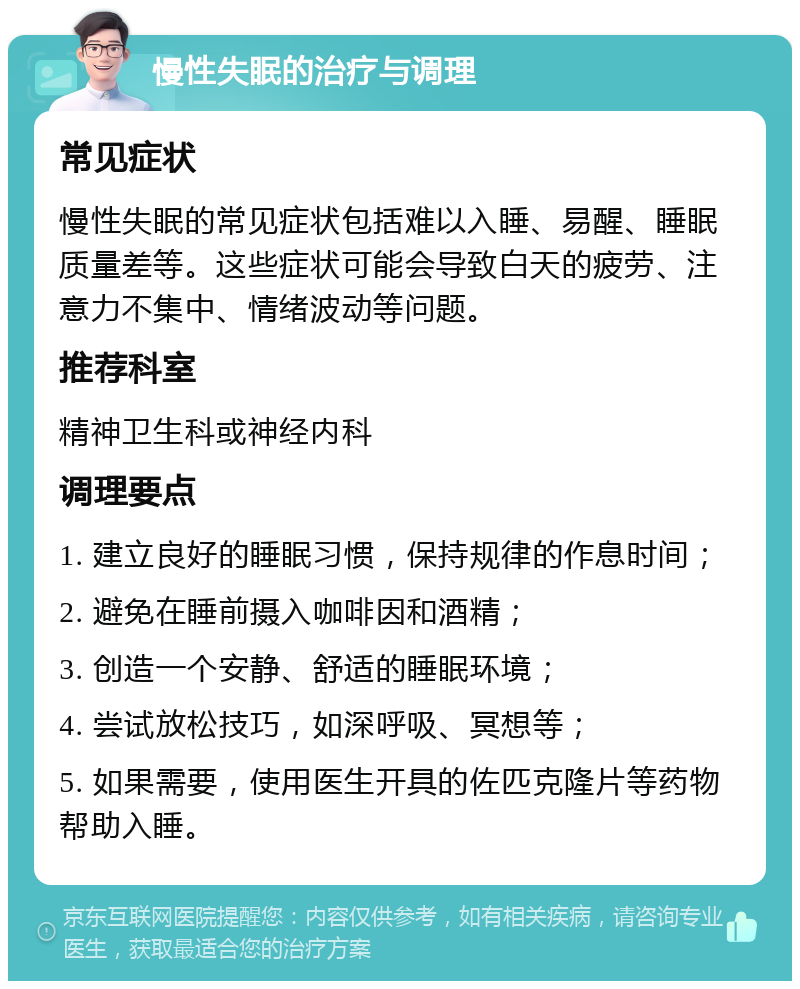 慢性失眠的治疗与调理 常见症状 慢性失眠的常见症状包括难以入睡、易醒、睡眠质量差等。这些症状可能会导致白天的疲劳、注意力不集中、情绪波动等问题。 推荐科室 精神卫生科或神经内科 调理要点 1. 建立良好的睡眠习惯，保持规律的作息时间； 2. 避免在睡前摄入咖啡因和酒精； 3. 创造一个安静、舒适的睡眠环境； 4. 尝试放松技巧，如深呼吸、冥想等； 5. 如果需要，使用医生开具的佐匹克隆片等药物帮助入睡。