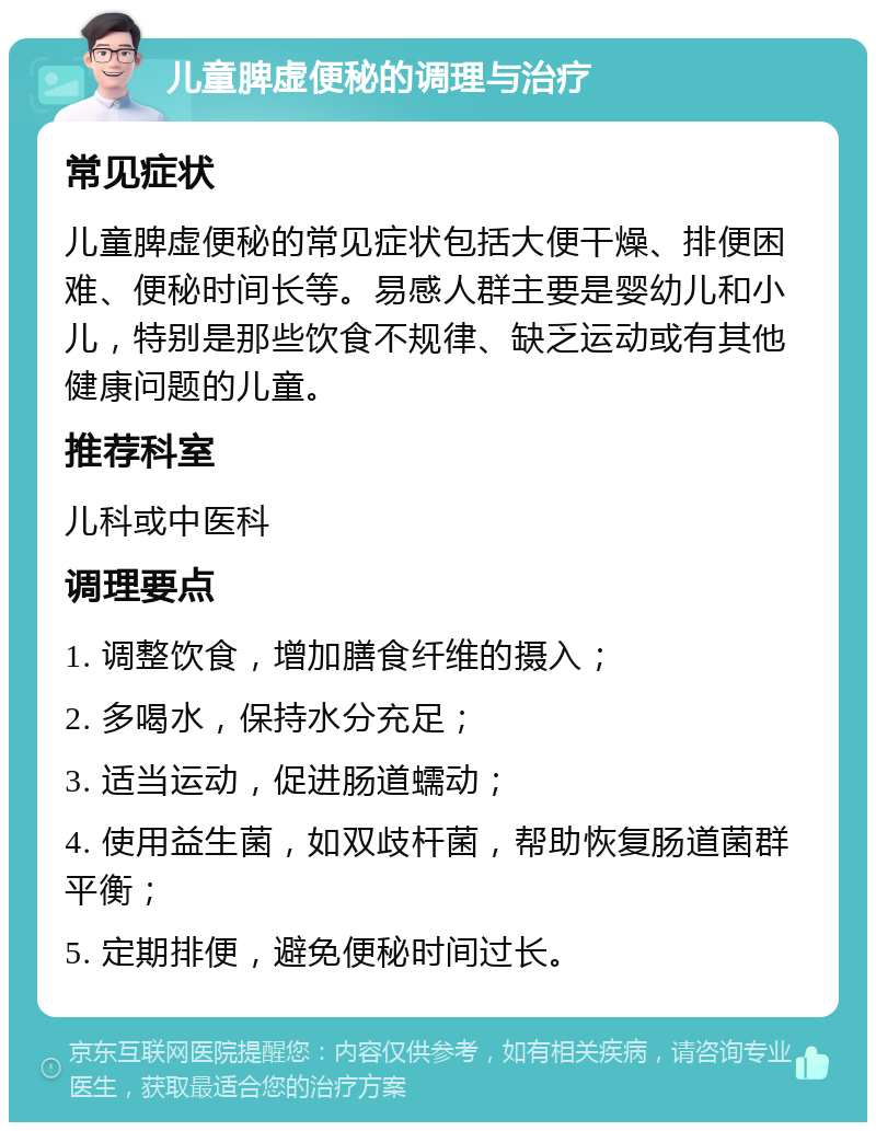 儿童脾虚便秘的调理与治疗 常见症状 儿童脾虚便秘的常见症状包括大便干燥、排便困难、便秘时间长等。易感人群主要是婴幼儿和小儿，特别是那些饮食不规律、缺乏运动或有其他健康问题的儿童。 推荐科室 儿科或中医科 调理要点 1. 调整饮食，增加膳食纤维的摄入； 2. 多喝水，保持水分充足； 3. 适当运动，促进肠道蠕动； 4. 使用益生菌，如双歧杆菌，帮助恢复肠道菌群平衡； 5. 定期排便，避免便秘时间过长。