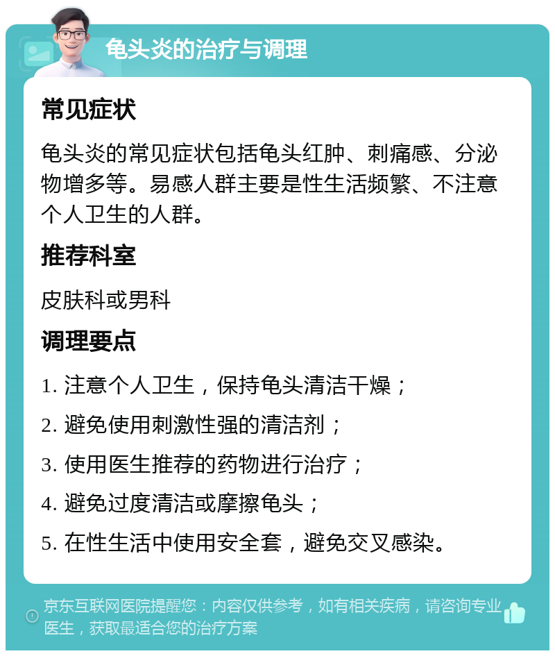 龟头炎的治疗与调理 常见症状 龟头炎的常见症状包括龟头红肿、刺痛感、分泌物增多等。易感人群主要是性生活频繁、不注意个人卫生的人群。 推荐科室 皮肤科或男科 调理要点 1. 注意个人卫生，保持龟头清洁干燥； 2. 避免使用刺激性强的清洁剂； 3. 使用医生推荐的药物进行治疗； 4. 避免过度清洁或摩擦龟头； 5. 在性生活中使用安全套，避免交叉感染。